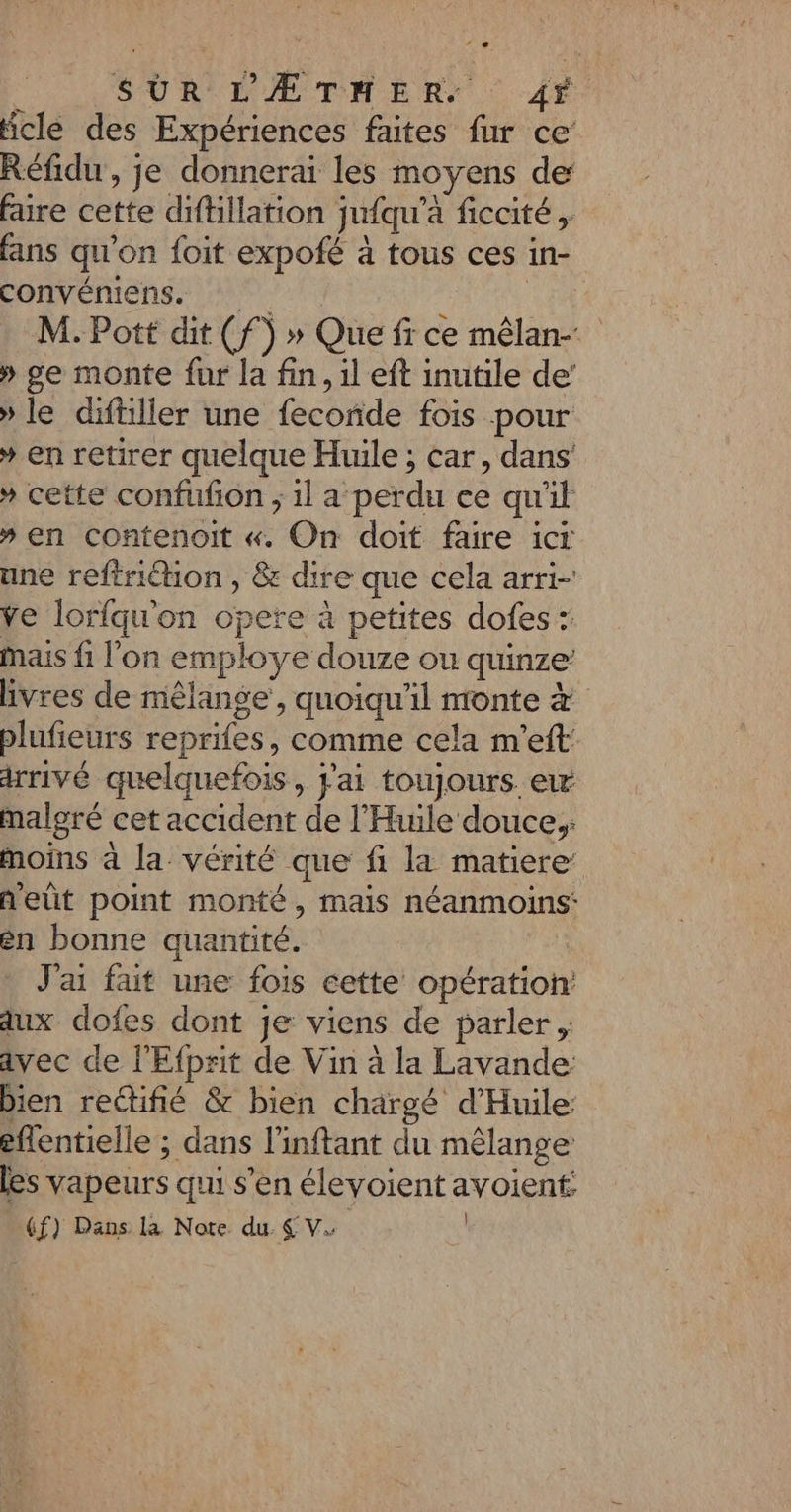 SUR LÆTMER: 4*. écle des Expériences faites fur ce’ Réfidu , je donnerai les moyens de faire cette diftillation jufqu'à ficcité fans qu'on foit expofé à tous ces in- convéniens. | M. Pott dit (f) » Que fr ce mêlan- » ge monte fur la fin, il eft inutile de’ » le diftiller une fecoride fois pour * en retirer quelque Huile ; car, dans * cette confufon ; 1l a perdu ce qu'il » en contenoit «. On doit faire icr une reftriction , &amp; dire que cela arri- ve lorfqu'on opere à petites dofes : mais fi l’on employe douze ou quinze livres de mêlange’, quoiqu'il monte à blufieurs reprifes, comme cela m'eft: arrivé quelquefois, pai toujours ew malgré cet accident de l’'Huile douce, moins à la vérité que fi la matiere: ñ'eût point monté, mais néanmoins: én bonne quantité. | J'ai fait une fois cette opération: aux dofes dont je viens de parler ; avec de l'Efprit de Vin à la Lavande bien rectifié &amp; bien chargé d'Huile eflentielle ; dans l’inftant du mêlange les vapeurs qui s’en élevoient avoient: _ (f) Dans la Note du SV |