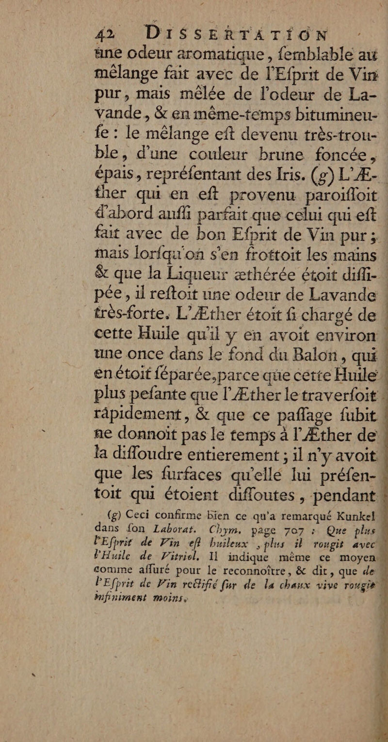 PA J \ 42 DISSERTATION ne odeur aromatique, femblable au mélange fait avec de l'Efprit de Vin pur, mais mêlée de l'odeur de La- vande, &amp; en même-temps bitumineu- fe: le mêlange eft devenu très-trou- ble, d’une couleur brune foncée, épais, repréfentant des Iris. (g) L'Æ-. fher qui en eft provenu paroifloit d'abord aufli parfait que celui qui eft fait avec de bon Efprit de Vin pur; | mais lorfqu'on s'en froftoit les mains $&amp; que la Liqueur æthérée étoit diffi- pée, il reftoit une odeur de Lavande ! très-forte. L’Æther étoit fi chargé de ! cette Hiule qu'il y en avoit environ ! une once dans le fond du Balon, qui en toit féparée,parce que certe Huile A plus pefante que l'Æther letraverfoit râpidement, &amp; que ce pañlage fubit. ae donnoït pas le temps à l’Æther de la difloudre entierement ; il n'y avoit que les furfaces qu'ellé lui préfen- toit qui étoient difloutes , pendant. (g) Ceci confirme bien ce qu’a remarqué Kunkel dans fon Laborat. Chym. page 707 : Que plus PEfprit de Vin ef} buileux splus il rougit avec PHuile de Vitriol, Il indique même ce moyen comme afluré pour le reconnoître, &amp; dir, que de PEfprit de Vin redhifié fur de la chaux vive rougi# Mmfiniment moins, ]