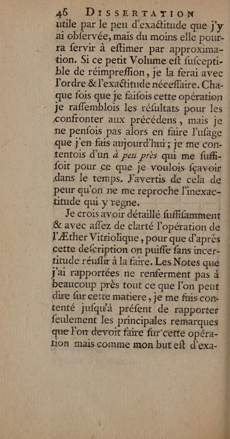 utile par le peu d’exaditude que j'y ai obfervée, mais du moins elle pour- ra f{ervir à eftimer par approxima- tion. Si ce petit Volume eft fufcepti- ble de réimprefion, je la ferai avec l'ordre & l’exaétitude néceflaire. Cha- que fois que je faifois cette opération je raflemblois les réfultats pour les confronter aux précédens, mais je ne penfois pas alors en faire l’ufage que j'en fais aujourd’hui ; je me con- tentois d'un 4 pe près qui me fuffi- ! {oit pour ce que je voulois fçavoir dans le temps. J'avertis de cela de peur qu'on ne me reproche l’inexac- titude qui y regne. | | 4 Je crois avoir détaillé fuffifamment & avec aflez de clarté l'opération de ! l'Æther Vitriolique , pour que d’après cette detcription on puifle fans incer- titude réufhr à la faire. Les Notes que J'ai rapportées ne renferment pas à beaucoup près tout ce que l’on peut dire fur cette matiere , je me fuis con. tenté juiqu'à préfent de rapporter feulement les principales remarques que lon devoit faire fur”cétte opéra- tion mais comme mon but eft d’exa-
