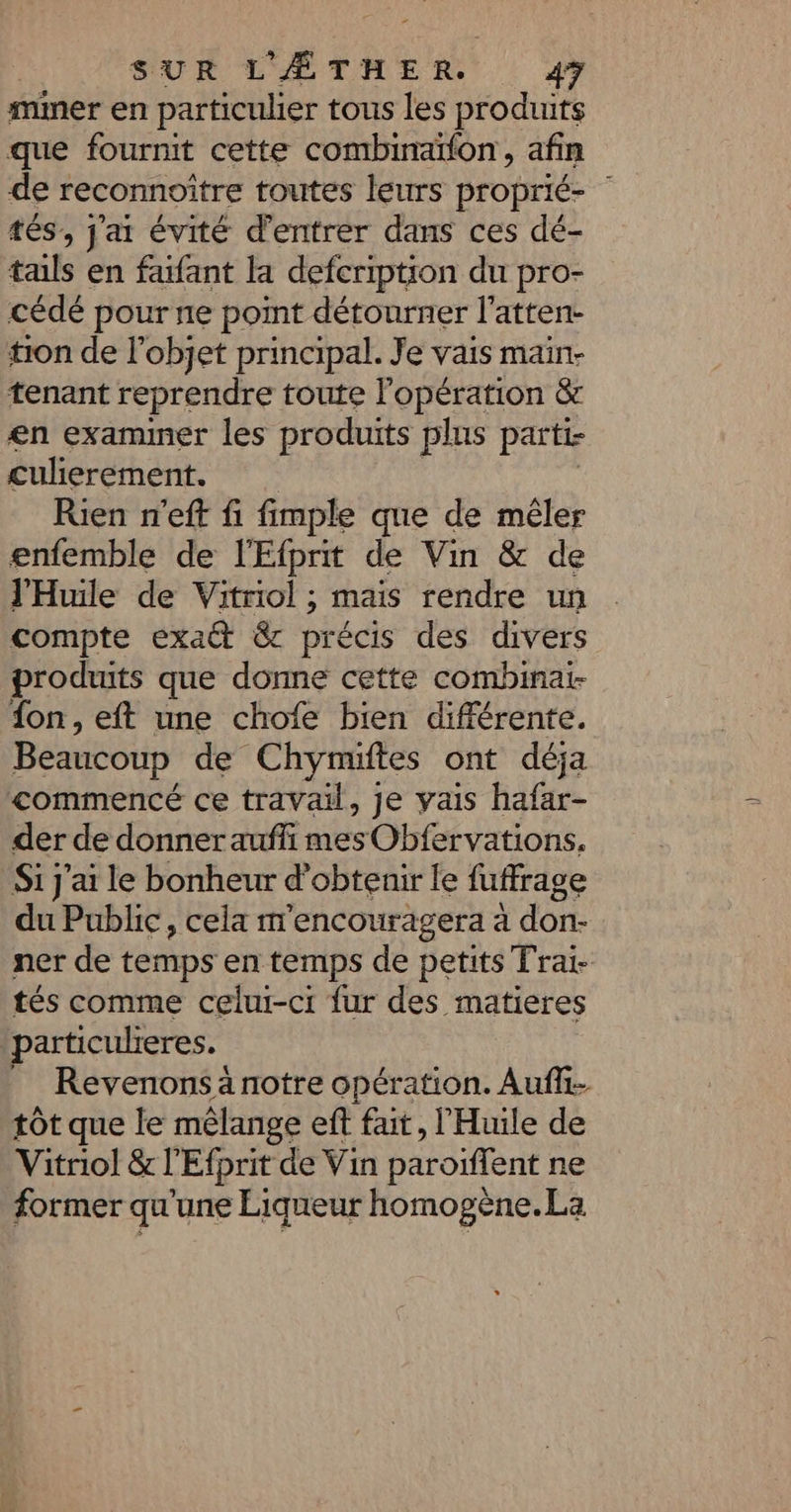 mmer en particulier tous les produits que fournit cette combinaïfon, afin de reconnoître toutes leurs proprié- | tés, j'ai évité d'entrer dans ces dé- tals en fafant la defcription du pro- cédé pour ne point détourner l’atten- tion de l’objet principal. Je vais main- tenant reprendre toute l'opération &amp; en examiner les produits plus parti- culierement. Rien n'eft fi fimple que de mêler enfemble de l'Efprit de Vin &amp; de l’'Huile de Vitriol ; mais rendre un compte exa@ &amp; précis des divers produits que donne cette combinat- fon, eft une chofe bien différente. Beaucoup de Chymuiftes ont déja commencé ce travail, je vais hafar- der de donner aufli mes Obfervations. Si j'ai le bonheur d'obtenir le fuffrage du Public, cela m'encouragera à don- ner de temps en temps de petits Fraï- tés comme celui-ci fur des matieres particulieres. Revenons à notre opération. Auf tôt que le mélange eft fait, l'Huile de Vitriol &amp; l'Efprit de Vin paroïffent ne former qu'une Liqueur homogène.La