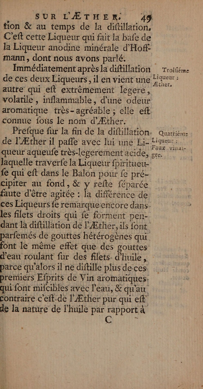 tion &amp; au temps de la difällation, C'eft cette Liqueur qu fait la bafe de la Liqueur anodine minérale d'Hoff- mann, dont nous avons parlé. | Immédiatement après la difillation _ Troiñéme de ces deux Liqueurs, il en vient une Tueur : autre qu eft extrèmement legere, | volatile , inflammable, d'une odeur aromatique très- agréable ; elle eft connue fous le nom d’Æther. | Prefque fur la fin de la diftillation. Quacrien- de l'Æther il pañle avec lui une Li- nine queur aqueufe très-legerement acide, &amp;e. laquelle traverfe la Liqueur fpiritueu- fe qui eft dans le Balon pour fe pré- cipiter au fond, &amp; y refte {éparée faute d'être agitée : la différence de ces Liqueurs fe remarqueencore dans. les filets droits qui fe forment pen- dant la diftillation de lÆther, ils font parfemés de gouttes hétérogènes qui font le même effet que des gouttes d'eau roulant fur des filets. d'nule, parce qu'alors il ne diftille plusdeces premiers Efprits de Vin aromatiques. qui font mifcibles avec l'eau, &amp; qu'au contraire c'eft.de l'Æther pur qui et de la nature de l'huile par rapport à C à &amp;