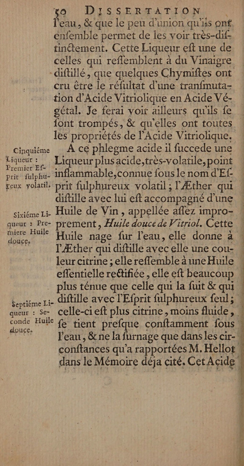 l'eau, &amp; que le peu d'union qu'is ont énfemble permet de les voir très-dif tinétement. Cette Liqueur eft une de celles qui reflemblent à du Vinaigre cru être le réfultat d'une tranfmuta- tion d’Acide Vitriolique en Acide Vé- gétal. Je ferai voit ailleurs qu'ils fe {ont trompés, ‘&amp; qu'elles ont toutes les propriétés de l’Acide Vitriolique. Cinquiême À ce phlegme acide il fuccede une “Re Liqueur plusacide,très-volatile, point remier Ef- prit” fulphé- inflammable,connue fous le nom d'Ef geux volatil prit fulphureux volatil ; l'Æther qui diftille avec lui eft accompagné d'une sixiéme Li Huile de Vin , appellée aflez impro- queur : Pre- prement , Hile douce de Virriol. Cette mie ane rinlé nage fur l’eau, elle donne à ris l'Æther qui diftille avec elle une cou- leur citrine ; elle reflemble à une Huile eflentielle redlifiée elle eft beaucoup … plus ténue que celle qui la fuit &amp; qui Raul diftille avec l'Efprit fulphureux feul ; conde Huile tient prefque conftamment fous douce.
