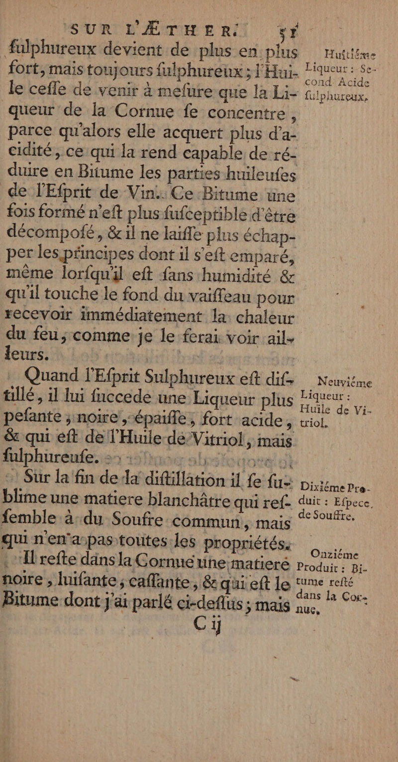 Æalphureux devient de plus en plus queur de la Cornue fe concentre : Huitiéae Liqueur : Se- cond Acide fülphureux, cidité, ce qui la rend capable de ré- de l'Efprit de Vin. Ce Bitume une fois formé n’eft plus fufceptible d'être décompofé, &amp; il ne laifle plus échap- per les principes dont il s'eft emparé, même lorfquil eft fans humidité &amp; qu'il touche le fond du vaiffeau pour recevoir immédiatement la: chaleur du feu; comme je le ferai voir ail. leurs. 4 | tillé, il lui fnccede une Liqueur plus pefante ; noire ,-épaifle, fort acide : &amp; qui eft de l'Huile-déVitriol , mais fulphüreufe.s 5er abstocove ut :! Sur la fin de da diftiflation il fe {&gt; blime une matiere blanchâtre qui ref femble à:du Soufre commun, mais qui n'en'a-pas toutes. les propriétés. Irefte däns la Cornne wine matiere noire , luifante ; caflante ; &amp; qui eft le Bitume dont j'ai parlé ci-deflus ; mais Cy Liqueur : Huïle de Vi- triol, DixiémePre- duit : Efpece, de Soufte. Oaziëéme Produit : Bi- tume refté dans la Cor- nue,