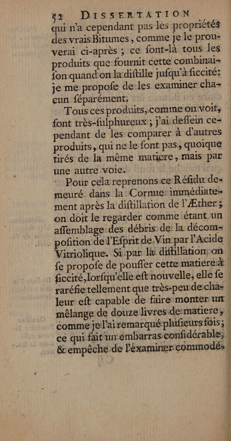 qui n'a cependant pas les propriétés des vrais Bitumes, comme Je le prou- verai ci-après ; ce font-là tous Îles produits que:fourmit cette combinai- fon quandon la difulle jufqu'àficcité: je me propofe de:les examiner cha+ cun féparément. Tous ces produits, comme on voit, font très-fulphureux ; j'ai deflem ce- pendant de les comparer à d'autres produits, qui ne le font pas, quoique tirés de la même matiere, mais par une autre voie. Aotl Pour cela reprenonsice Réfidu de- meuré. dans la: Cornue: immédiate= ment après la diftillation de lÆther; : on doit le regarder comme étant un | affemblage: des débris: de: la décom-= | _ poñition-del'Efprit de.Vin par l'Acide | Ériciques Si par la difiillaton; on | fe propofe de pouffer cette matierei® | | ficcité, lorfqu'elle eft nouvelle, elle fe : raréfie tellement que très-peudechas | leur eft capable de faire monter un mélange de douze livres dematiere, \ comme je l'ai remarqué plufieurs fois; ce qui fait un-embarras confidérable, | : &amp;empêche de l'éxaminer commodés }