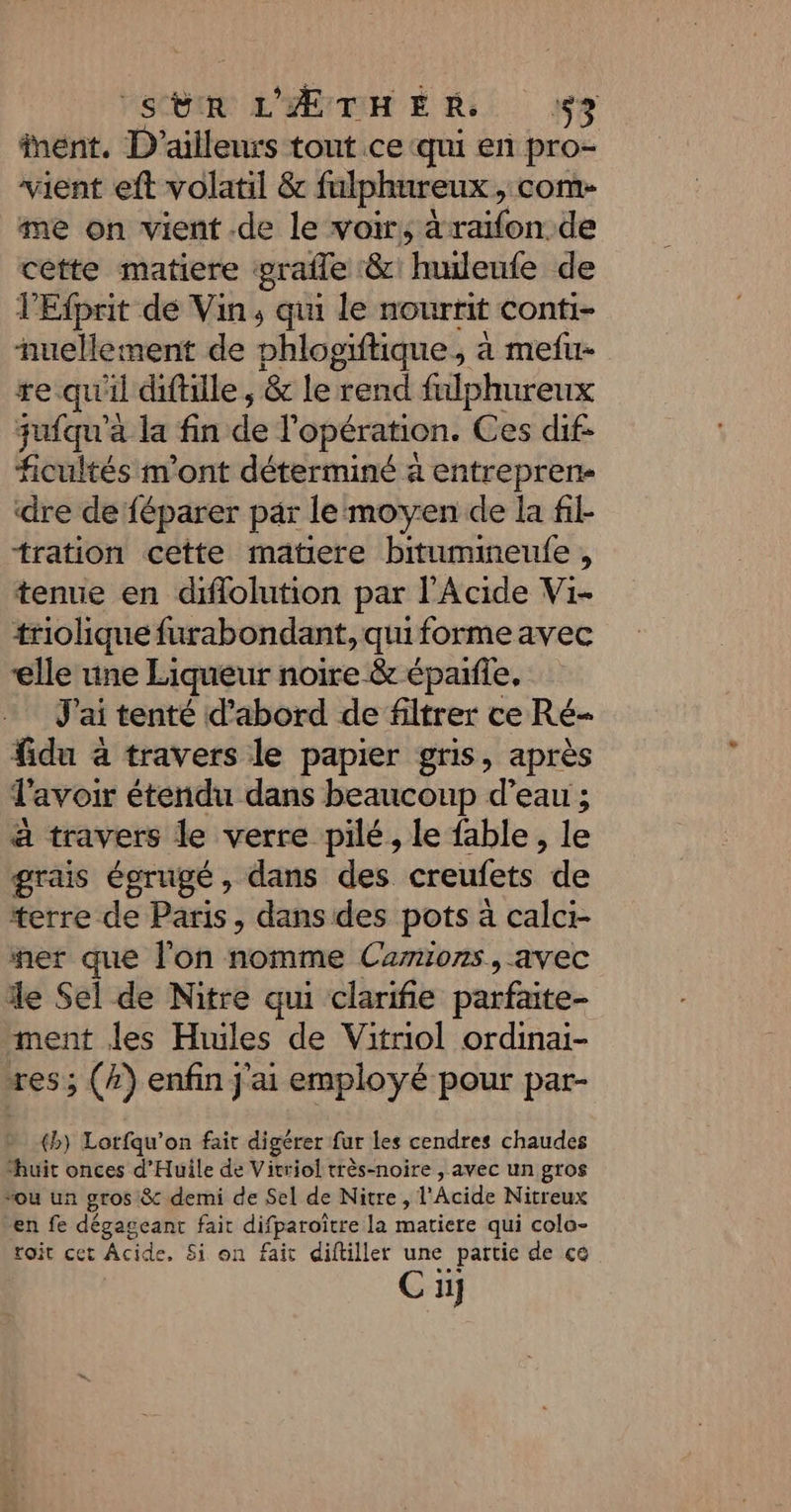 act L'HEURE Ki 9 nent. D'ailleurs tout ce qui en pro- vient eft volatil &amp; fulphureux, com- me on vient .de le voir, à rafonoie cette matiere grafle &amp; “huilenfe de lEfpnit de Vin, qui le nourrit conti- nuellement de phlogiftique, à mefu- re qu'il diftille ; &amp; le rend fulphureux jufqu'à la fin de l'opération. Ces dif- ficultés m'ont déterminé à entrepren- dre de féparer par le moyen de la fil- tration cette matiere bitumineulfe , tenue en diflolution par l'Acide Vi- triolique furabondant, qui forme avec elle une Liqueur noire &amp; épaifie, J'ai tenté d’abord de filtrer ce Ré- fidu à travers le papier gris, après l'avoir étendu dans beaucoup d’eau ; a travers le verre pilé, le fable, le grais égrugé, dans des creufets de terre de Paris, dans des pots à calci- mer que l'on nomme Camions, avec le Sel de Nitre qui clarifie parfaite ment les Hiules de Vitriol ordinai- res; (4) enfin j'ai employé pour par- {b) Lorfqu'on fait digérer fur les cendres chaudes ‘huit onces d’'Huile de Vitriol très-noire , avec un gros vou un gros &amp;c demi de Sel de Nitre, l’Acide Nitreux en fe dégageant fait difparoître la matiere qui colo- roit cet Acide, Si on fait diftiller C: _partie de ce Cu