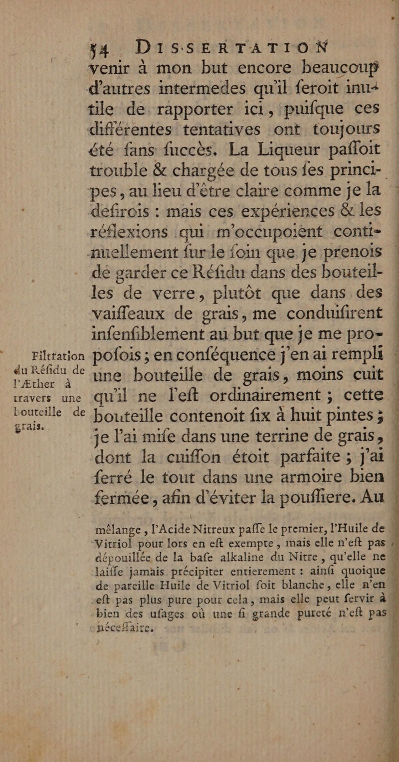 du Réfidu PÆther à de bouteille grais. de 34 DissSERTATION venir à mon but encore beaucouf tile de. rapporter ici, puifque ces été fans fuccès. La Liqueur pañloit trouble &amp; chargée de tous {es princt réflexions qui m'occupoient contt- de garder ce Réfidu dans des bouteil- les de verre, plutôt que dans des vaifleaux de grais, me conduifirent infenfiblement au but que je me pro- pofois ; en conféquence j'en ai rempli une bouteille de grais, moins cuit qu'il ne l'eft ordinairement ; cette bouteille contenoit fix à huit pintes ; je l'ai mife dans une terrine de grais, dont la cuiflon étoit parfaite ; j'ai ferré le tout dans une armoire bien mélange , l’Acide Nitreux paffe le premier, l’Huile de “Vicriol pour lors en eft exempte, mais elle n’eft pas de pareille Huile de Vitriol foit blanche, elle n’en -eft pas plus pure pour cela, mais elle peut fervir à bien des ufages où une fi grande pureté n’eft pas ET A Vs CI d ‘ RéCCHAILC. Ed Se L