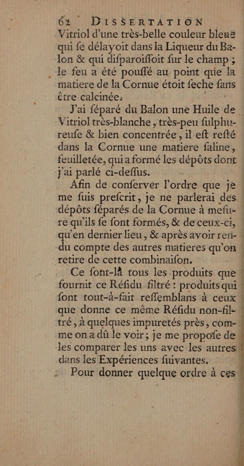 qui fe délayoit dans la Liqueur du Ba- lon & qui difparoifloit {ur le champ ; matiere de la Cornue étoit feche fans J'ai féparé du Balon une Huile de Vitriol très-blanche , très-peu fulphu- reufe & bien cOnbEESe , il eft refté dans la Cornue une matiere faline, feuilletée, qui a formé les dépôts dont Ce font-là tous les produits que fournit ce Réfidu filtré : produits qui que donne ce même Réfidu non-fil- dans les Expériences fuivantes. ST, tue net