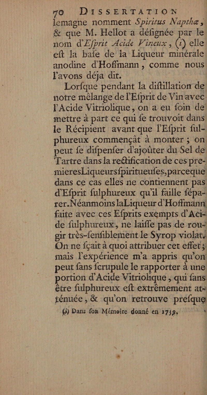 lemagne nomment Spiritus Napthe , &amp; que M. Hellot a défignée par le nom d'Efprit Acide Vineux , (1) elle eft la bafe de la Liqueur minérale anodine d'Hoffmann, comme nous l'avons déja dit. Lorfque pendant la difüllation de notre mêlange de l'Efprit de Vinavec l'Acide Vitriolique, on a eu foin de’ mettre à part ce qui fe trouvoit dans le Récipient avant que l'Efpnit ful- phureux commençât à monter ; on peut fe difpenfer d'ajoûter du Sel de Tartre dans la reéification de ces pre- mieresLiqueursfpiritueufes, parceque dans ce cas elles ne contiennent pas d'Efprit fulphureux qu'il faille fépa- rer.NéanmoinslaLiqueur d Hoffmann faite avec ces Efprits exempts d’Aci: de fulphureux, ne laïffe pas de rou- eir très-fenfiblement le Syrop violaté On ne fçait a quoi attribuer cet effet ;! mais l'expérience m'a appris qu'on peut fans fcrupule le rapporter à une portion d'Acide Vitriolique ; qui fans être fulphureux eft extrêmement at fénuée , &amp; qu'on retrouve prefquel ( Dans fon Mémeire donnc en 1739, Is