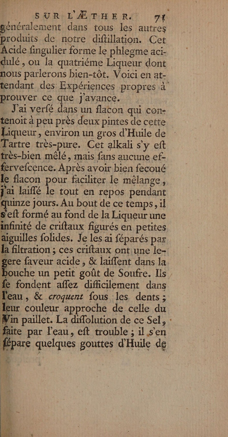 généralement dans tous les autres produits de notre diftillation. Cet Acide fingulier forme le phlesme aci- dulé , ou la quatriéme Liqueur dont nous parlerons bien-tôt. Voici en at- tendant des Expériences propres à prouver ce que Jj'avance. … J'ai verfé dans un flacon qui con- tenoit à peu près deux pintes de cette Liqueur, environ un gros d'Huile de Tartre très-pure. Cet alkali s'y eft très-bien mêlé, mais fans aucune ef- fervefcence. Après avoir bien fecoué le flacon pour faciliter le mélange, j'ai laiflé le tout en repos pendant quinze jours. Au bout de ce temps, il s'eft formé au fond de la Liqueur une infinité de criftaux figurés en petites aiguilles folides. Je les ai féparés par la filtration ; ces criftaux ontune le- gere faveur acide , &amp; laïffent dans la bouche un petit goût de Soufre. Ils, fe fondent aflez difficilement dans leau, &amp; croquent fous les dents ; leur couleur approche de celle du Win paillet. La diffolution de ce Sel, : faite par l’eau, eft trouble ; il s'en pare quelques gouttes d'Huile de