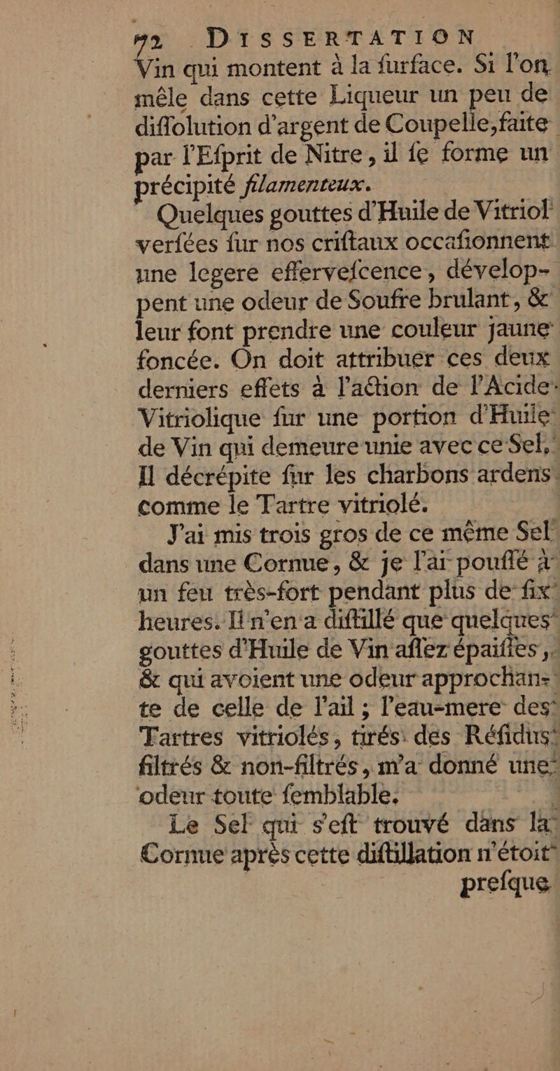 Vin qui montent à la furface. Si l'on mêle dans cette Liqueur un peu de diflolution d'argent de Coupelle,fate par l'Efprit de Nitre, il fe forme un précipité flamenteux. Quelques gouttes d'Huile de Vitriol verfées fur nos criftaux occafionnent une legere effervefcence, dévelop- pent une odeur de Soufre brulant, &amp; leur font prendre une couleur jaune foncée. On doit attribuer ces deux derniers effets à l’'ation de l’Acide” Vitriolique fur une portion d'Huile de Vin qui demeure unte avec ce Sel, : I décrépite fur les charbons ardens* comme le Tartre vitriolé. | J'ai mis trois gros de ce même Sel dans une Cornue, &amp; je l’ar pouflé x un feu très-fort pendant plus de fix’ heures. lin'en a diftillé que quelques” gouttes d'Huile de Vin aflez épaifies , &amp; qui avoient une odeur approchan:! te de celle de l'ail ; l'eau-mere des Tartres vitriolés, tirés: des Réfidus® filtrés &amp; non-filtrés, m'a donné une’ ‘odeur toute femblable. V4 Le Sel qni s'eft trouvé dans lx Cornue après cette difillation n'étoit | prefque