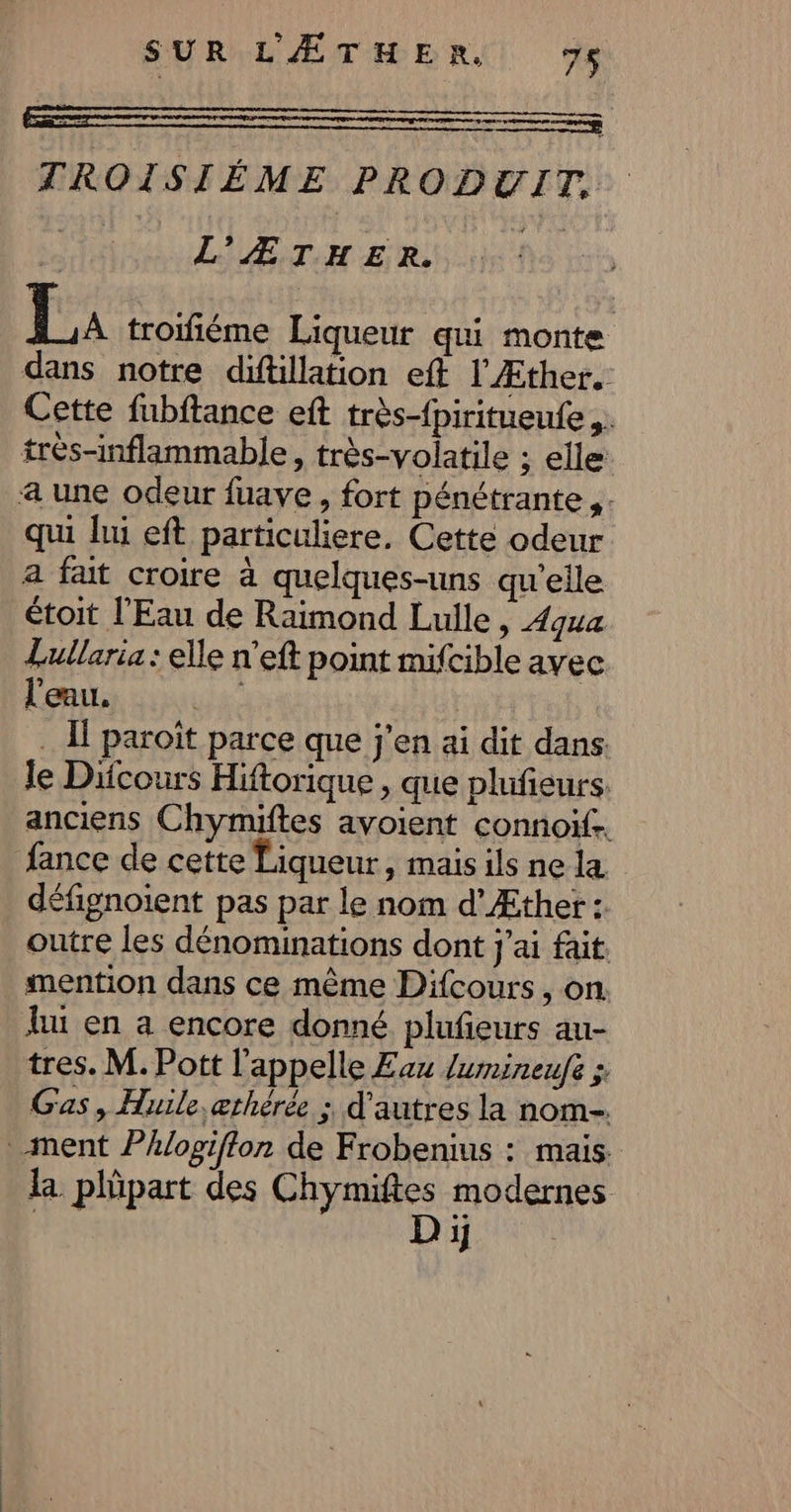 SUR'LÆTHMERS 9e ESS TROISIÉME PRODUIT. | LE TI ER NS La troifiéme Liqueur qui monte dans notre diftillation eft l'Æther. Cette fubftance eft très-fpiritueufe ,. très-inflammable, très-volatile ; elle a une odeur fuave , fort pénétrante PE qui lui eft particuliere. Cette odeur a fait croire à quelques-uns qu’elle étoit l'Eau de Raimond Lulle , 4qua Lullaria : elle n’eft point mifcible avec l'eau. | . I paroit parce que j'en ai dit dans. le Dicours Hiftorique , que plufieurs. anciens Chymiftes avoient connoiïf. fance de cette Liqueur, mais ils ne la défignoient pas par le nom d’Æther : outre les dénominations dont j'ai fait mention dans ce même Difcours, on lu en a encore donné plufeurs au- tres. M. Pott l'appelle Eau Jumineufe ; Gas, Huile, æthérée ; d’autres la nom- ment Phlogiffon de Frobenius : mais. la phpart des Chymiftes modernes AAC Di