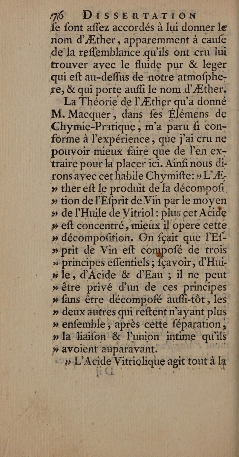 e font aflez accordés à lui donner le nom d’Æther, apparemment à caufe dela PR RTN Ep qu'ils ont cru lui trouver avec le fluide pur &amp; leger qui eft au-deflus de notre atmofphe- re, &amp; qui porte auf le nom d'Æther. La Théorie de l'Æther qu'a donné M. Macquer, dans fes Élémens de Chymie-Pratique , , ma paru fi con- forme à l'expérience, que j'ai cru ne pouvoir mieux faire que de l'en ex- traire pour fa placer i ici. Ainfi nous di- ronsavec cet habile Chymifte: »L” Æ- # ther eft le produit de la décompoñ. » tion de l'Efprit de Vin par le moyen # de l'Huile de Vitriol: plus cet Acide # eft concentré, mieux il opere cette # décompoñition. On fçait que l'Ef- prit de Vin eft compofé de trois # principes eflentiels ; fçavoir, d'Hut “le, d'Acide &amp; Eat : ne peut » être privé d'un de ces principes » fans être décompofé aufli-tôt, les » deux autres qui reftent n'ayant plus » enfemble ; après cette féparation, » la haifon &amp; Punion mtime qu'ils # avoient auparavant. cpl Acide PET agit tout à [a £