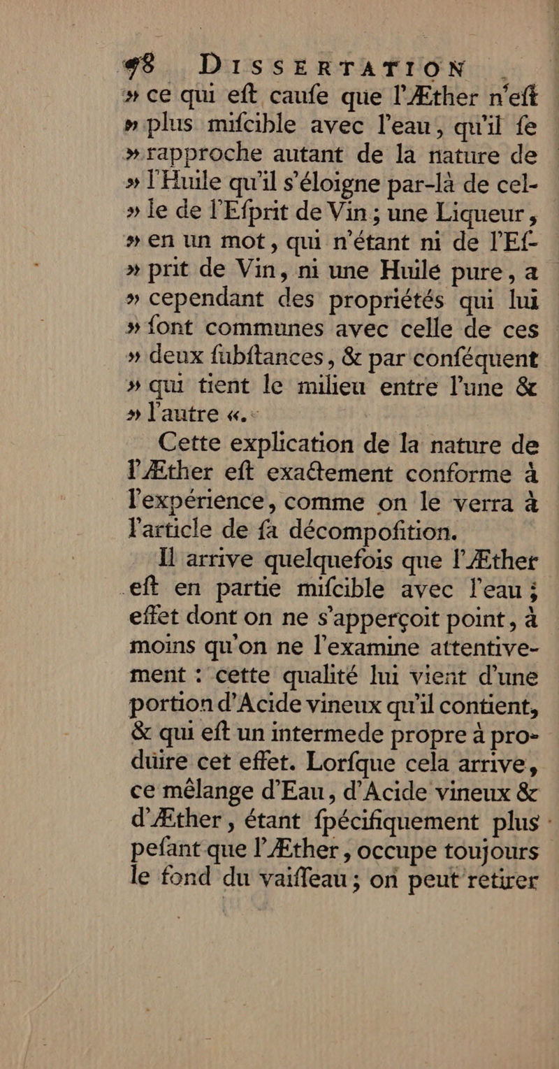 »# ce qui eft caufe que l'Æther n'eft » plus mifcible avec l'eau, qu'il fe # rapproche autant de la nature de » l'Huile qu'il s'éloigne par-là de cel- » le de l'Efprit de Vin ; une Liqueur, # en un mot, qu n'étant ni de l'Ef- * prit de Vin, ni une Huilé pure, a » cependant des propriétés qui lui » {ont communes avec celle de ces » deux fubftances, &amp; par conféquent # qu tient le milieu entre l’une &amp; » l'autre «.. Cette explication de la nature de l'Æther eft exaétement conforme à l'expérience, comme on le verra à l'article de fa décompofition. Ïl arrive quelquefois que l’Æther .eft en partie mifcible avec l’eau; effet dont on ne s’apperçoit point, à moins qu'on ne l’examine attentive- ment : cette qualité lui vient d’une portion d’Acide vineux qu'il contient, &amp; qui eft un intermede propre à pro- duire cet effet. Lorfque cela arrive, ce mélange d'Eau, d’Acide vineux &amp; d'Æther , étant fpécifiquement plus : pefant que lÆther, occupe toujours le fond du vaiffeau ; on peut retirer