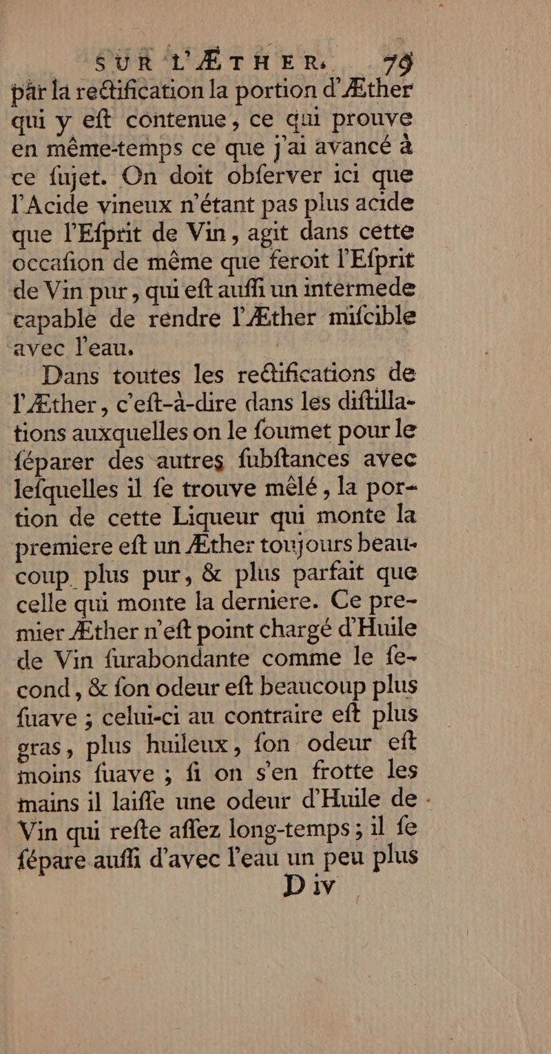 pär la retification la portion d'Æther qui y eft contenue, ce qu prouve en même-temps ce que j'ai avancé à ce fujet. On doit obferver ici que l'Acide vineux n'étant pas plus acide que l’Efprit de Vin, agit dans cette occafion de même que feroit l'Efprit de Vin pur, qui eft auffi un intérmede capable de rendre l’Æther mifcible avec l'eau, Dans toutes les reétifications de l Æther, c'eft-à-dire dans les diftilla- tions auxquelles on le foumet pour le féparer des autres fubftances avec lefquelles 11 fe trouve mêlé, la por- tion de cette Liqueur qui monte la premiere eft un Æther toujours beau- coup. plus pur, &amp; plus parfait que celle qui monte la derniere. Ce pre- mier Æther n’eft point chargé d'Huile de Vin furabondante comme le {e- cond , &amp; fon odeur eft beaucoup plus fuave ; celui-ci an contraire eft plus gras, plus huileux, fon odeur efît moins fuave ; fi on s'en frotte les mains il laifle une odeur d'Huile de - Vin qui refte aflez long-temps ; il fe fépare aufi d'avec l'eau se peu plus IV
