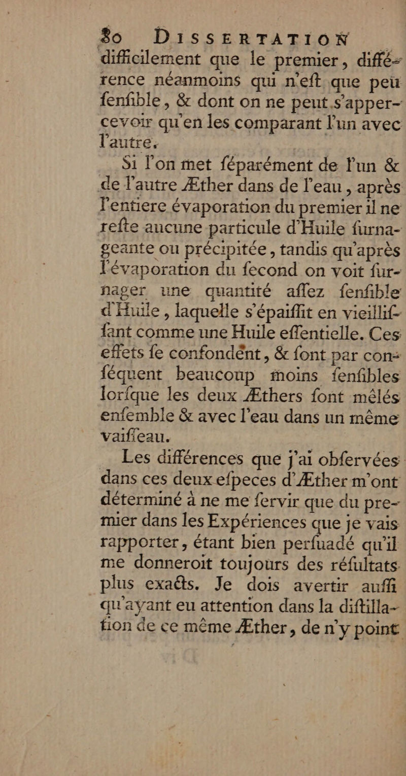 dificilement que le premier, diffé rence néanmoins qui neft que peu fenfble , &amp; dont on ne peut.s’apper- cevoir qu'en les comparant l’un avec l'autre. | S1 l'on met féparément de l'un &amp; de l’autre Æther dans de l’eau , après l'entiere évaporation du premier il ne refte aucune particule d'Huile furna- geante ou précipitée, tandis qu'après Févaporation du fecond on voit {ur- fager une quantité aflez fenfble d'Hulle , laquelle s’'épaiffit en vieillif- fant comme une Huile effentielle. Ces effets fe confondént, &amp; font par con: féquent beauconp moins fenfbles lorfque les deux Æthers font mêlés enfemble &amp; avec l’eau dans un même Vaifieau. Les différences que j'ai obfervées dans ces deux efpeces d’Æther m'ont déterminé à ne me fervir que du pre- mier dans les Expériences que je vais rapporter, étant bien perfuadé qu'il me donneroit toujours des réfultats. plus exa@s. Je dois avertir auf qu'ayant eu attention dans la diftilla- tion de ce même Æther, de n’y point