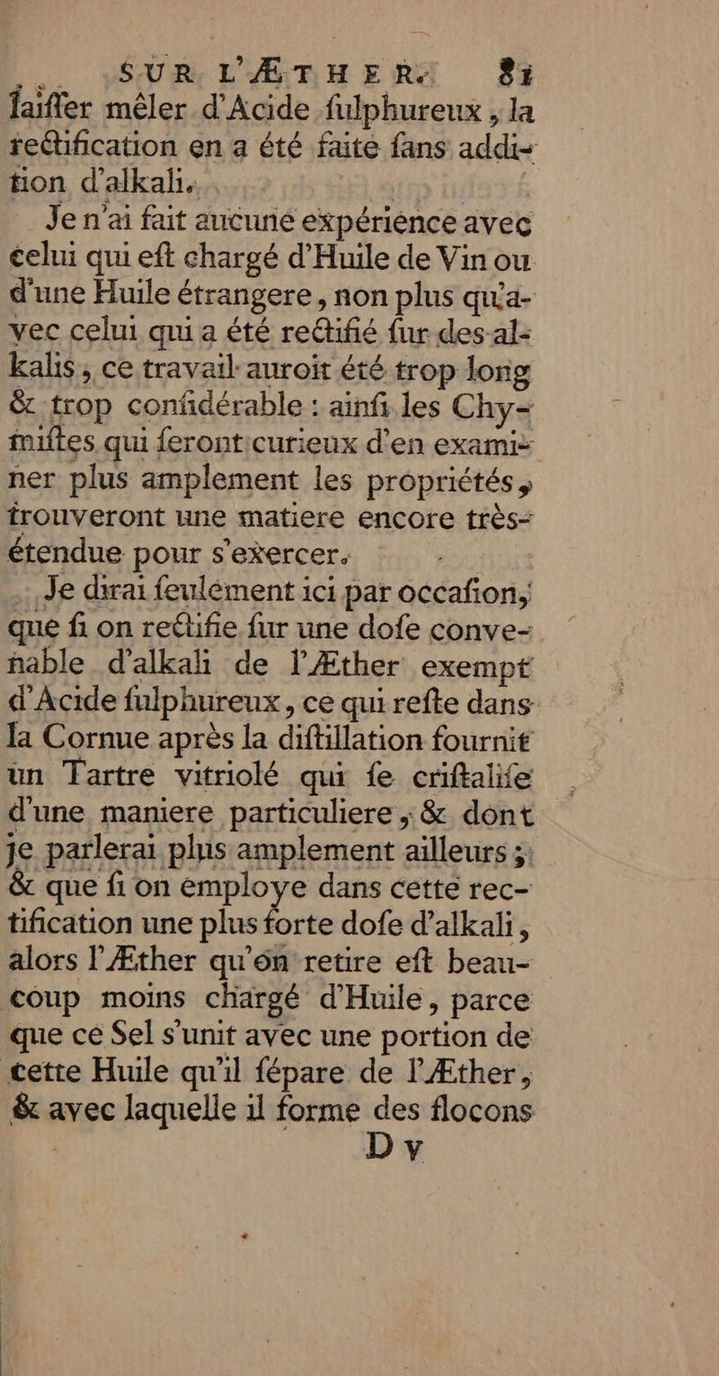 de. VSUR L'ÆADHERX 83 Jaifler mêler d'Acide fulphureux , la reétification en a été faite fans add tion d’alkal, à Je n'ai fait aucune expérience avec celui qui eft chargé d’'Huile de Vin ou d'une Huile étrangere, non plus quta- vec celui qui a été re@ifié fur des-al- kals , ce travail auroit été trop long &amp; trop confdérable : ainfi les Chy- filtes qui feronticurieux d'en exami- ner plus amplement les propriétés, trouveront une matiere encore très étendue pour s'exercer. | .:, Je dirai feulément ici par occafon, que fi on reétfie fur une dofe conve- hable d’alkah de l'Æther exempt d'Acide fulphureux, ce qui refte dans la Cornue après la diftillation fournit un Tartre vitriolé qui fe criftalife d'une maniere particuliere ; &amp; dont je parlerai plus amplement ailleurs ;; que fi on éemploye dans cette rec- tification une plus forte dofe d’alkali, alors l'Æther qu'on retire eft beau- coup moins chargé d’Huile, parce que ce Sel s’unit avec une portion de cette Huile qu'il fépare de l'Æther, &amp; avec laquelle 1l forme des flocons | D v