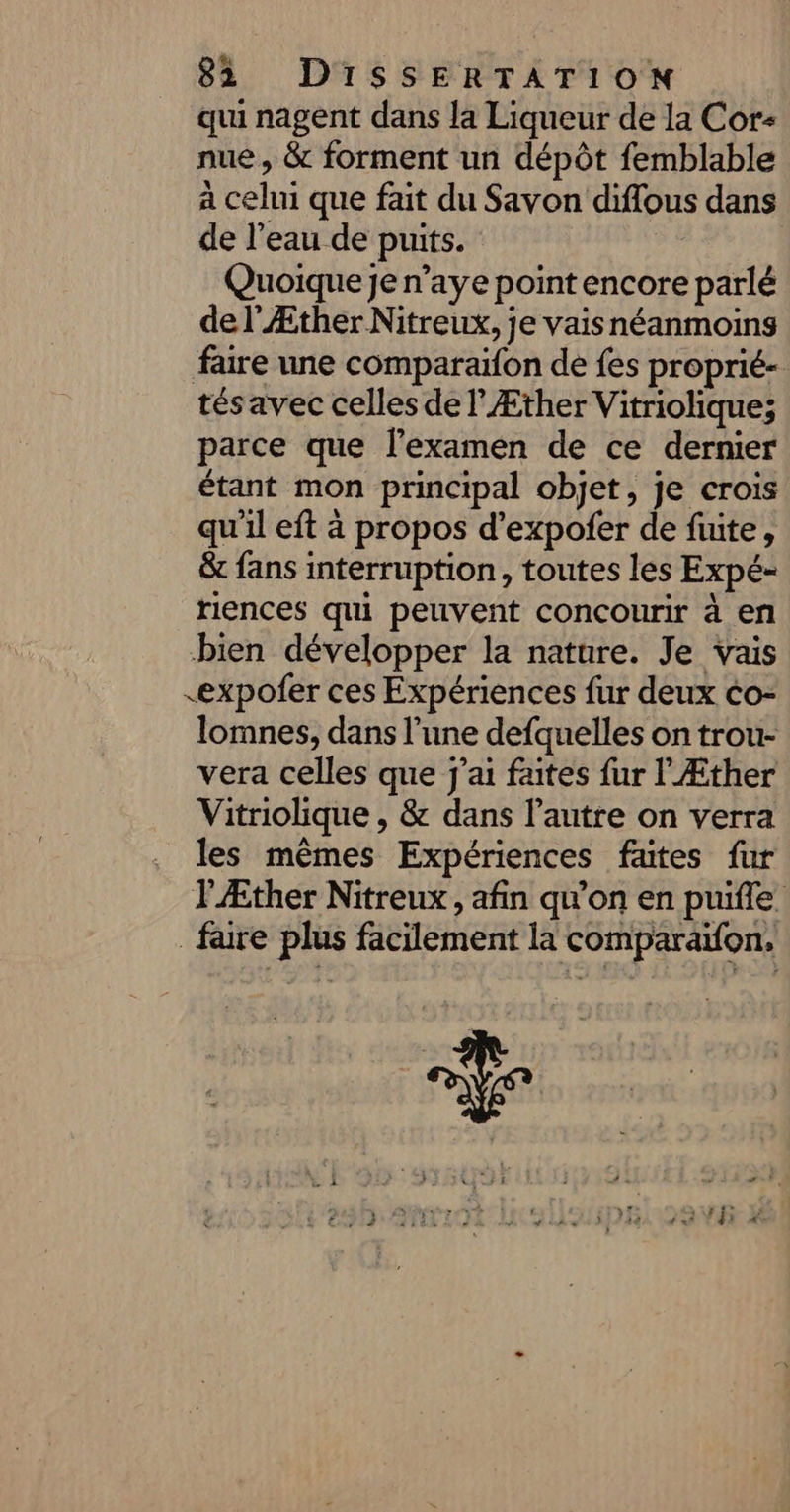 qui nagent dans la Liqueur de la Cor- nue, &amp; forment un dépôt femblable à celui que fait du Savon diflous dans de l’eau de puits. | Quoique je n’aye point encore parlé de l'Æther Nitreux, je vaisnéanmoins faire une comparaifon de fes proprié- tésavec celles de l’Æther Vitriolique; parce que l'examen de ce dernier étant mon principal objet, je crois qu'il eft à propos d’expofer de fuite, &amp; fans interruption, toutes les Expé- riences qui peuvent concourir à en bien développer la nature. Je vais &lt;expofer ces Expériences fur deux co- lomnes, dans l’une defquelles on trou- vera celles que j'ai faites fur l'Æther Vitriolique , &amp; dans l’autre on verra les mêmes Expériences fautes fur lÆther Nitreux, afin qu'on en puifle faire plus facilement la comparaïfon,