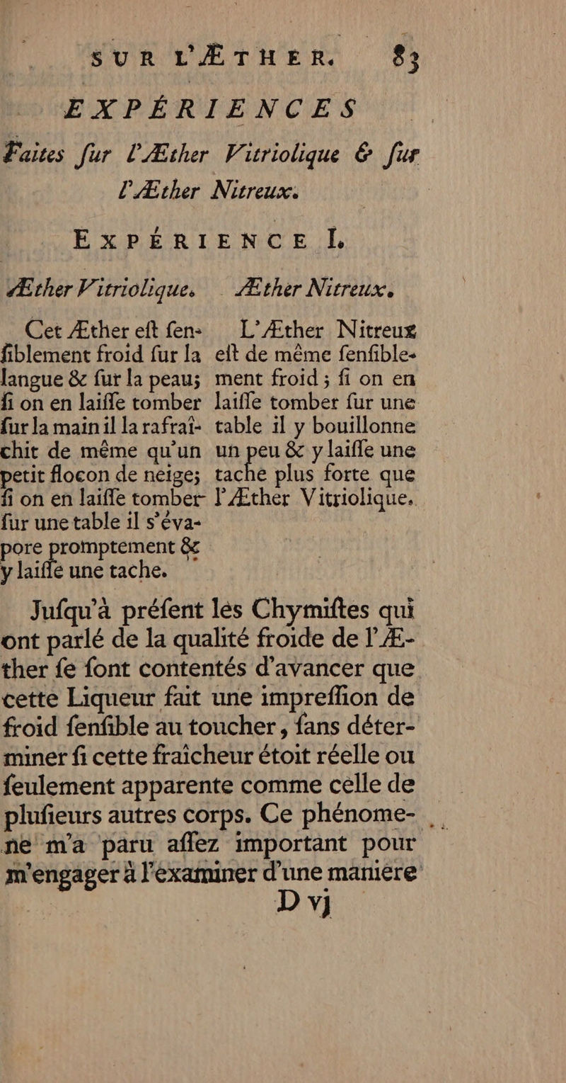 EXPÉRIENCES Faites fur l'Æther Vicriolique &amp; fur l'Æther Nitreux. EXPÉRIENCE L Æther Virriolique. Æther Nitreux. Cet Æther eft fens L’Æther Nitreuxg fiblement froid fur la elt de même fenfible- langue &amp; fur la peau; ment froid ; fi on en fi on en laïfle tomber laifle tomber fur une fur la mainil larafrat- table 1l y bouillonne chit de même qu'un un peu &amp; y laiffe une petit flocon de neige; tache plus forte que fi on en laifle tomber l'Æther Vitriolique. fur une table il s’éva- pore promptement &amp; y laifle une tache. Jufqu’à préfent lés Chymiftes qui ont parlé de la qualité froide de l Æ- ther fe font contentés d'avancer que cette Liqueur fat une impreffion de froid fenfible au toucher, fans déter- miner fi cette fraicheur étoit réelle ou feulement apparente comme celle de plufieurs autres corps. Ce phénome- ne m'a paru affez important pour m'engager à l'examminer és ( 4 V]