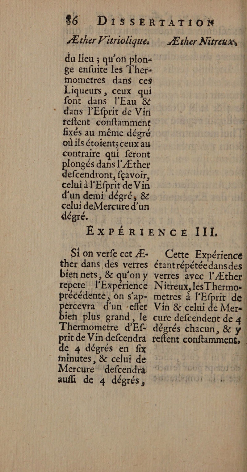 Æther V. zrioliques da lieu ; qu'of plon: ge enfuite les Ther- mometres dans ces Liqueuts , ceux qui font dans l'Eau &amp; * dans l’Efprit de Vin reftent conftamment fixés au même dégré où ils étoient;ceux au contraire qui feront plongés dans l Æther defcendront, fçavoir, celui à l'Efprit de Vin d'un demi dégré, &amp; celui deMercure d’un dégré. Æther Nitréiis Si on verfe cet Æ: ther dans des verres bien nets, &amp; qu’on y repete_ l'Expérience précédente, on s’ap- ércevra mix effet ien plus grand, le Thermometre d'Ef- prit de Vin defcendra de 4 dégrés en fix minutes, &amp; celui de Nitreux, lesT hermo- auf de 4 dégrés, | «
