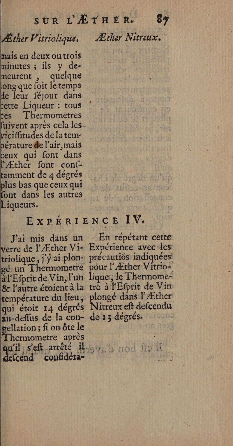 Æther Virriolique. mais en deux outrois minutes ; ils y de meurent , quelque ong que foit le temps de leur féjour dans cette Liqueur : tous ses Thermometres vicifitudes de la tem- pérature de l'air,mais ceux qui font dans PÆther font conf- tamment de 4 dégrés plus bas que ceux qui font dans les autres Liqueurs. J'ai mis dans un verre de l’Æther Vi- triolique , j'y ai plon- gé un Thermometre al Efprit de Vin, l'un 8 l’autre étoient à la température du lieu, qui étoit 14 dégrés cellation ; fi on Ôte le ‘Thermometre après | 87 Æther Nitreux, En répétant cette Expérience avec ‘les: précautiôs indiquées’ our l'Æther Vitrio+ pa ; le Thermome- tre à l'Efprit de Vin longé dans PÆrher Nitreux eft defcendu