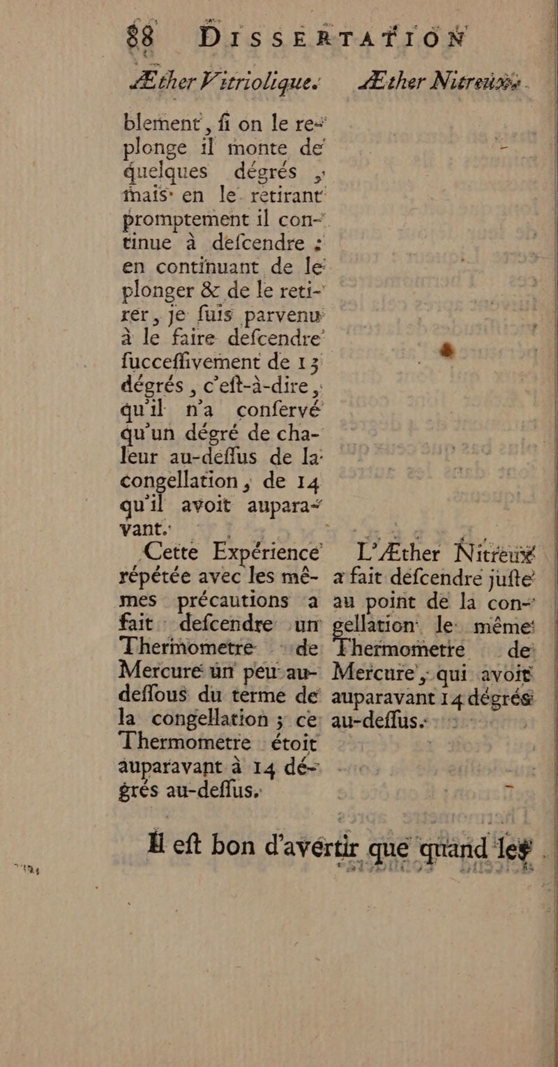 blement, fi on le re” plonge il monte de quelques dégrés fnais” en le. retirant promptement 1] con- tinue à defcendre : en continuant de le: plonger &amp; de le reti- rer, Je fuis parvenu à le faire defcendre’ fucceflivement de 13 dégrés , c’eft-à-dire ,: qu'il n'a confervé qu'un dégré de cha- leur au-deflus de la: congellation ; de 14 vant. l'* Cette Expérience répétée avec les mê- mes précautions a fait defcendre un Thermometre de Mercure un peu: au- deflous du terme de la congellation ; ce Thermometre étoit grés au-deflus. L’Æther Nitreux a fait défcendre jufte au point de la con- ellation le: même: Mercure ; qui avoit au-deffus.: _ DEN sd 7 TR