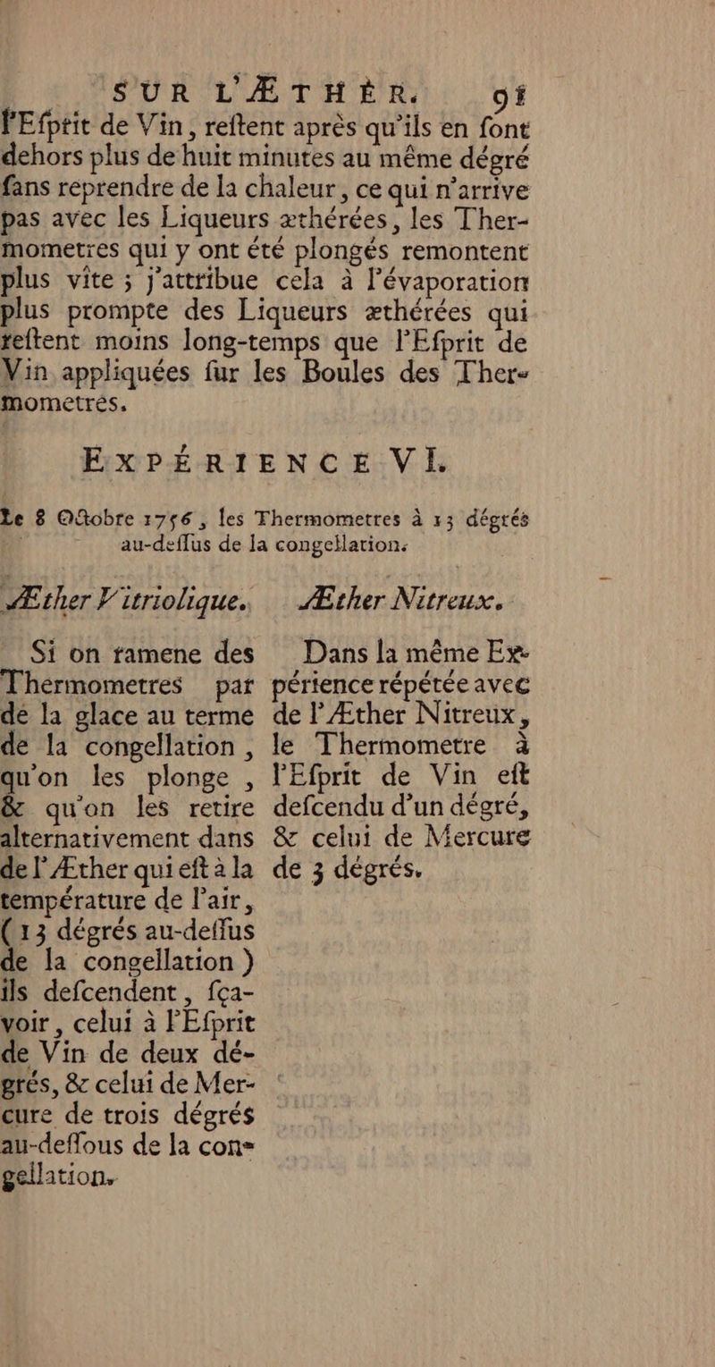 LÉSUR LÆATHE RSI, O1 lEfptit de Vin, reftent après qu’ils en font dehors plus de huit minutes au même dégré fans reprendre de la chaleur, ce qui n’arrive pas avec les Liqueurs æthérées, les Ther- mometres qui y ont été plongés remontent plus vite ; j'attribue cela à l’évaporation plus prompte des Liqueurs æthérées qui teftent moins long-temps que l'Efprit de Vin appliquées fur les Boules des Ther- mometrés, EXPÉRIENCE VI Le 8 Qfobre 1756 , les Thermometres à 13 dégrés | au-deffus de la congellation: Æther Nitreux. Dans la même Ex Æther Vitriolique. Si on famene des Thérmometres de la glace au terme de la congellation, quon les plonge , &amp; quon les retire alternativement dans température de l'air, (13 dégrés au-deffus de la congellation } ils defcendent , fça- voir, celui à PEfprit de Vin de deux dé- grés, &amp; celui de Mer- cure de trois dégrés au-deffous de la con» gellation. érience répétée avec de l Æther Nitreux, le Thermometre à lEfprit de Vin eft defcendu d’un dégré, &amp; celui de Mercure