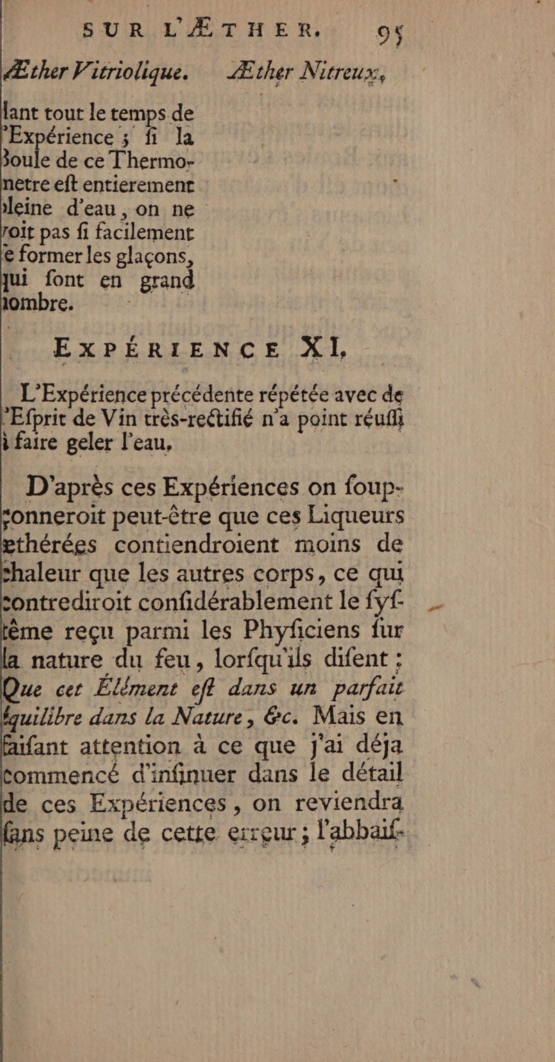 Æther Vicriolique. Æther Nitreux, lant tout le temps. de Expérience ; fi la oule de ce Thermo- netre eft entierement eine d’eau, on ne roït pas fi facilement € former les glaçons, jui font en grand ombre. | EXPÉRIENCE XI, … L'Expérience précédente répétée avec de “Efprit de Vin très-rectifié n'a point réufli à faire geler l’eau, D'après ces Expériences on foup- “onneroit peut-être que ces Liqueurs pthérées contiendroient moins de shaleur que les autres corps, ce qui sontrediroit confidérablement le fyf ême reçu parmi les Phyficiens fur a nature du feu, lorfqu'ils difent : Que cer Élément eff dans un parfait équilibre dans la Nature, &amp;c. Mais en fant attention à ce que J'ai déja Commencé d’infinuer dans le détail de ces Expériences, on reviendra fans peine de cette erreur ; l'abbaif.