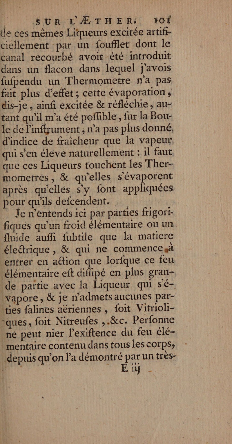 | SUR L'ÆTHER: +IOiÏ de ces mêmes Liqueurs excitée artifi- ciellement -par un foufflet dont le canal recourbé avoit été introduit dans un flacon dans lequel j'avois fufpendu un Thermometre na pas fait plus d’effet ; cette évaporation ; dis-je , anf excitée &amp; réfléchie, au- tant qu'il m'a été poffible, fur la Bou- le de l'inffrument ; n’a pas plus donné, d'indice de fraicheur que la vapeur. qui s’en élève naturellement : 1l faut que ces Liqueurs touchent les Ther- mometres, &amp; qu’elles s'évaporent après qu'elles s'y font appliquées pour qu'ils defcendent. = Je n’entends ici par parties frigori- fiqués qu'un froid élémentaire ou un. fluide aufli fubtile que la matiere éledrique , &amp; qui ne commence entrer en adion que lorfque ce feu élémentaire eft difipé en plus gran- de païtie avec la Liqueur qui sé- vapore , &amp; je n’admets aucunes par- \ties falines aériennes , foit Vitrioli- ques, foit Nitreufes ,.&amp;c. Perfonne né peut nier l'exiftence du feu élé- mentaire contenu dans tous les corps; depuis qu’on l’a démontré par un très ti MD TE TE