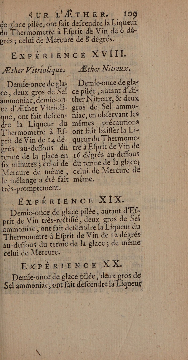du Thermometfe à Demie-once de gla- cé, deux gros de Se ammoniac, demie-ot1- ce d'Æther Vitrioli- que, ont fait defcen- dre la Liqueur du Thermometre à Ef- prit dé Vin de 14 dé- grés au-deflous du terme de la glace en fix minutes ; celui de Mercure de même, e mélange a été fait très-promptement. _ Æcher Nitreux. Demie-once de gla ce pilée ,autant d' Æ+ ther Nitreux, &amp; deux gros de Sel ammo- niac, en obfervant les mêmes précautions ueur du Thermome- tre à Efprit de Vin dé 16 dégrés au-deflous du terme de la glace; celui de Mercure de même. Thermometre à celui de Mercure.