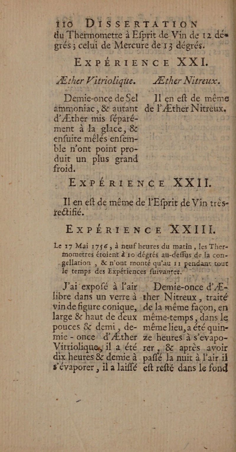 Demie-once de Sel immoniac , &amp; autant d'Æther mis féparé- ment à da glace, &amp; enfuite mêles enfem- ble n’ont point pro- duit un plus grand froid. Il en eft de même de PÆther Nitreux, « jectifié, c J'ai expofé à l'air libre dans un verre à vinde figure conique, large &amp; haut de ct pouces &amp; demi, de- fie - once’ d’Æther Vitrioliques, il a été dix heures &amp; demie à + Demie-once d' Æ- de la même façon, en même-temps , dans le même lieu, a été quin- Ze heures! à s'evapo- | rer , 8 après .avoir Qt x w LB ;: M pañlé Ja nuit à l’air.il eft réfté dans le fond