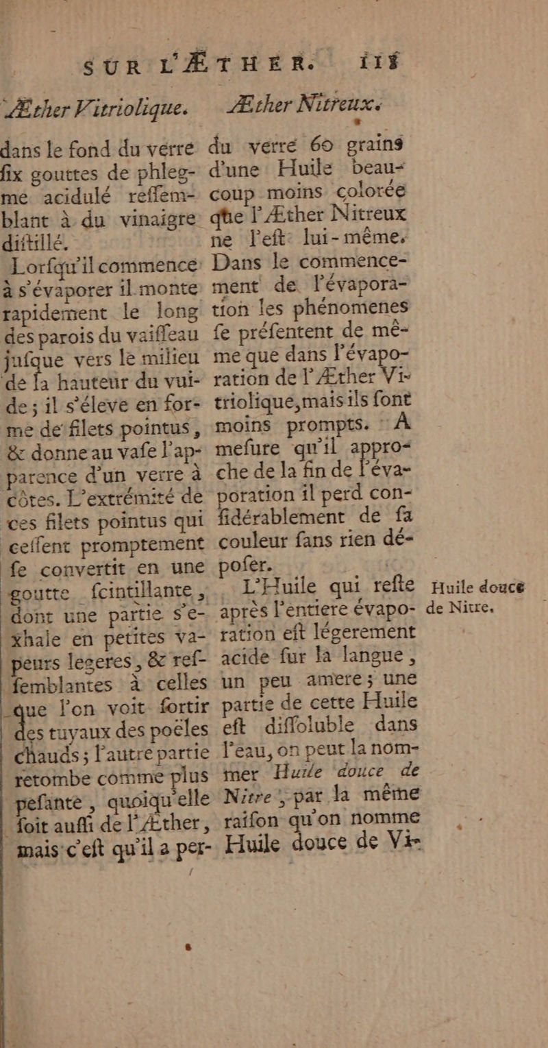dans le fond du vérré fix gouttes de phleg- me. acidulé reffem- diitillé. rapidement le long des parois du vaiffeau jufque vers le milieu ‘de : hauteur du vui- e; il s'éleve en for- me dé‘filets pointus, &amp; donne au vafe l'ap- parence d’un verre à côtes. L’extrémité de ces filets pointus qui ceffent promptement fe convertit en une Xhale en petites Va- peurs leseres’, &amp; ref- femblantes à celles que l'on voit fortir ‘8 tuyaux des poëles chauds ; l’autre partie retombe comme plus péfante , quoiqu'elle _ foit aufi de l'Æther, mais:c'eft qu'il a per- Æther Nitreux. L: du verré 69 grains d'une Huile beau- coup moins colorée qte lÆther Nitreux ne left: lui-même, Dans le commence- ment de l'évapora- tion les phénomenes fe préfentent de mé- me que dans l’évapo- ration de | Æther Vi- triolique,mais ils font moins prompts. : À mefure qu'il appro&lt; che de la fin de l'éva- oration il perd con- fidérablement de fa couleur fans rien dé- ofer. | L'Huile qui refte après l'entiere évapo- ration eft légerement acide fur Fa langue, un peu amere; une artie de cette Huile eft diffoluble dans l’eau, on peut la nom- ner Hurle ‘douce de Nitre',par la même ratfon qu'on nomme Huile douce de Vi Huile douce de Nitre,