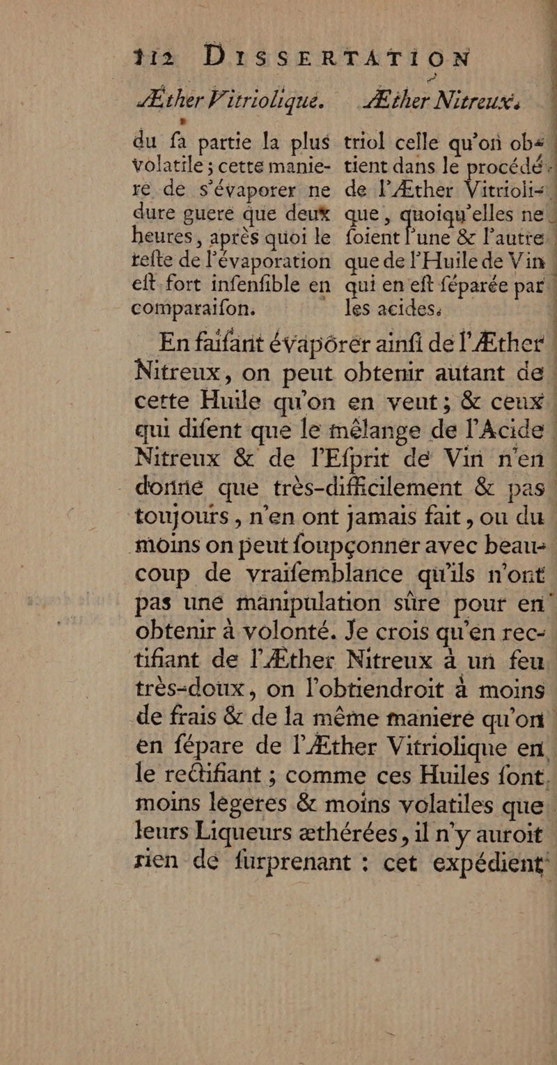 Æther P. itrioliqué. Æther Nitreux. 1 } » À du fa partie la plus triol celle qu’on ob volatile ; cette manie- tient dans le procédé ré de s'évaporer ne de l'Æther Vitrioii-W dure guere que deux que, quoiqu’elles nes heures, après quoi le foient ‘une &amp; l’autre teite de l'évaporation quedel Huile de Vin eft fort infenfible en qui en eft féparée part comparaifon. ” les acides. | | En faifarit évapôrer ainfi de l'Æther \ Nitreux, on peut obtenir autant de! cette Huile qu'on en veut; &amp; ceux! qui difent que le mnêlange de l’Acide ! Nitreux &amp; de l’Efprit de Vin n'en. doré que très-difiicilement &amp; pas! toujours , n’en ont jamais fait, ou du moins on peut foupçonner avec beau. coup de vraïfemblance qu'ils n'ont pas uné manipulation sûre pour en obtenir à volonté. Je crois qu'en rec: tifiant de l’Æther Nitreux à un feu. très-doux, on l’obtiendroit à moins de frais &amp; de la même maniere qu’on. en fépare de l'Æther Vitriolique en. le reétifiant ; comme ces Huiles font. moins lègeres &amp; moins volatiles que: leurs Liqueurs æthérées, il n’y auroit rien dé furprenant : cet expédient*