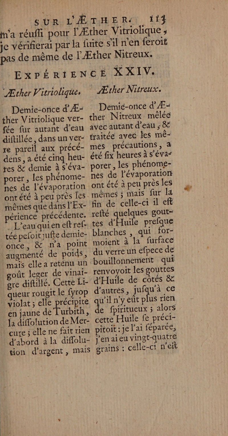 114 “Æther V itrioliqie Demie-orice d'Æ- ther Vitriolique ver- fée fur autant d'eau diftillée, dans un ver- re pareil aux précé- dens, a été cinq heu- tes &amp; demie à s’éva- porer , les phénome- nes de l’'évaporation mêmes que dans l'Ex- érience précédente. . L'eau quien eft ref- tée pefoit jufte demie- once, &amp; na point augmenté de poids, mais elle a reténu un oût leger de vinai- gre difullé. Cette Li- queur rougit le fyrop violat ; elle PrÉCRRE en jaune de Turbith, {a diffolution de Mer- cure ; elle ne fait rien d'abord à la diffolu- tion d'argent, mais Æther Nitreux. Demié-once d'Æ&lt; ther Nitreux mêlée avec autant d'eau ; &amp; traitée avec les mê- mes précautions, à été fix heures à s'éva“ porer , les phénome- nes de l’évaporation ont été à peu près les mêmes ; mais fur la fin de celle-ci il eft refté quelques gout- tes d'Huile prefque blanches , qui ne moient à la furface du verre un efpece de bouillonnement qui renvoyoit les gouttes d'Huile de côtés &amp; d’autres, jufqu'à ce w'il n'y eut ST rien e fpiritueux ; alors cette Huile fe préci- pitoit : je Pai féparée, jenaieu vingt-quatre grains : celle-ct n'eit { dd