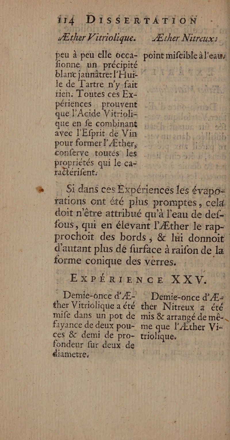 Æther itrioliques ‘ Æcher Nitreuxs peu à peu elle 6cca- point mifeible àl'éats fionne, un. précipité : Ê blant jaunätre: l'Hui- le de Fartre n'y.fait tien: Toutes ces Ex- périences prouvent que l’Acide Vitrioli: que en fe combinant ai 0 avec l'Efprit dé Vin …,. hi sdtiien pour former? Æther, 8 Hd at conferve toutés les | proprietés qui le ca- raëtérifents ser …. Si dans ces Éxpériencés les Évapo= fations Ont été plus promptes, cela. doit n'être attribué qu’à l’eau de def fous, qui en élévant l’'Æther le rap- _ prochoit des bords ; &amp; lui donnoit d'autant plus dé furface à raifon de la forme conique des verres. | EXPÉRIENCE X X v. . Demie-once d Æ- * Demie-once d'Æ: ther Vitriolique a été thér Nitreux a été mife dans un pot de mis &amp; arrangé de mé. fayance de deux pou- me que l’Æther Vi-. ces &amp; demi de pro- triolique. fondeur fur deux de éiametre,