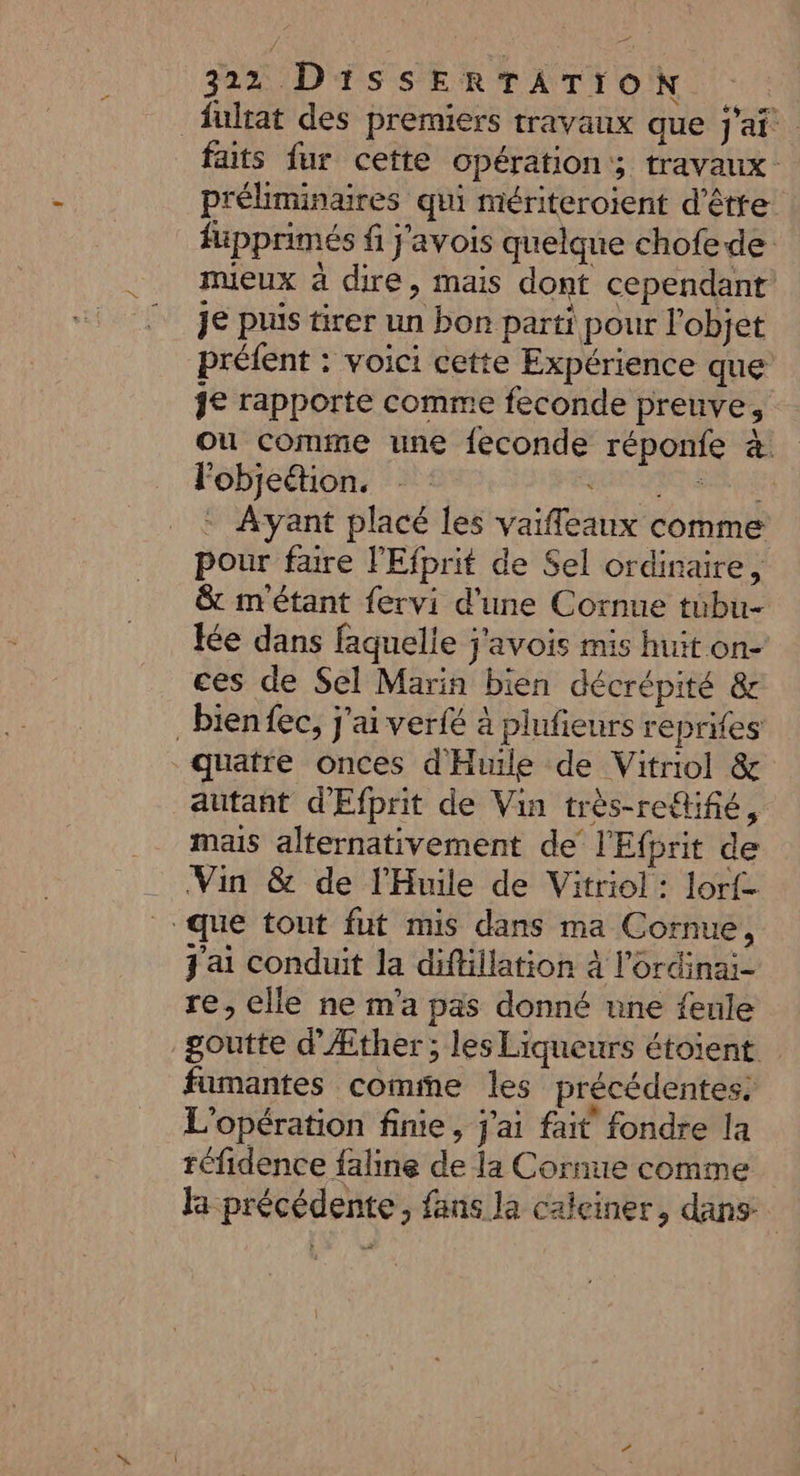 fultat des premiers travaux que j'ai. faits fur cette opération; travaux préliminaires qui mériteroient d’être füpprimés f j'avois quelque chofede mieux à dire, mais dont cependant je puis tirer un bon parti pour l'objet préfent : voici cette Expérience que je rapporte comme feconde preuve, où comme une feconde réponfe 4. Fobjetion. PATARSRNTE : Avant placé les vaifleaux comme pour faire l'Efprit de Sel ordinaire, &amp; m'étant fervi d'une Cornue tubu- tée dans faquelie j'avois mis huit on- ces de Sel Marin bien décrépité &amp; _bienfec, j'ai verfé à plufieurs reprifes quatre onces d'Huile de Vitriol &amp; autant d'Efprit de Vin très-retifié, mais alternativement de l'Efprit de Vin &amp; de l'Huile de Vitriol: lorf- que tout fut mis dans ma Cornue, j'ai conduit la diftillation à l'ordinai- re, elle ne m'a pas donné une feule goutte d’Æther; les Liqueurs étoient fumantes comme les précédentes: L'opération finie, j'ai fait fondre la réfidence faline de la Cornue comme la précédente, fans la calciner, dans