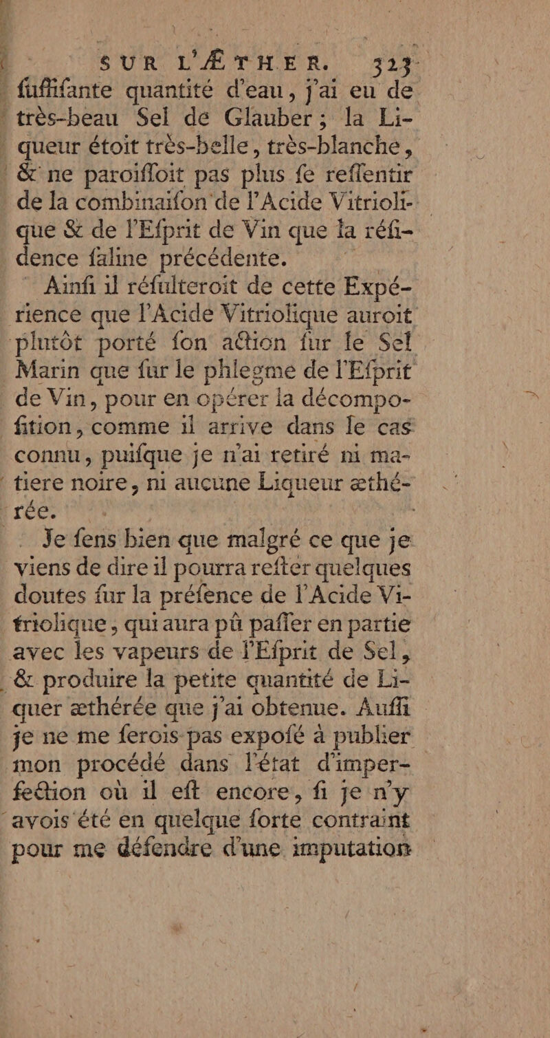 \ | SUR L'ÆTHER. 317 fuffifante quantité d’eau, j'ai eu de * très-beau Sel dé Glauber ; la Ei- . queur étoit tres-belle, très-blanche, &amp; ne paroifloit pas plus fe reflentir de la combinaifon'de l’Acide Vitriol-._ que &amp; de l'Efprit de Vin que la réfi- dence faline précédente. Aïnfi 1] réfulteroit de cette Expé- rience que l’Acide Vitriolique auroit plutôt porté fon ation fur le Sel Marin que fur le phlegme de l'Efprit de Vin, pour en opérer la décompo- fition, comme il arrive dans le cas connu, pufque je n'ai retiré ni ma- tiere noire, n1 aucune Liqueur æthé- rée: Je fens bien que malgré ce que je viens de dire il pourra refter quelques doutes fur la préfence de l’Acide Vi- friolhique , quiaura pü pañfer en partie avec les vapeurs de l'Efprit de Sel, . &amp; produire la petite quantité de Li- quer æthérée que j'ai obtenue. Auffi je ne me ferois pas expoié à publier mon procédé dans l'état d'i imper- fe&amp;tion où il eft encore, fi je ny ‘avois ‘été en quelque forte contraint pour me défendre d’une imputation