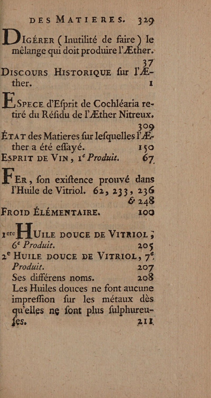 D ODicéren ( Inutilité de fare ) le mélange qui doit produire l'Æther. 7 Discours HISTORIQUE fur l'A ther.. 1 Fc d'Efprit de Cochléaria re- tiré du Réfidu de lÆther Nitreux. 309 ÉTAT des Matieres fur lefquelles l Æ- ther a été eflayé. 150 ESPRIT DE Vin ) 1° Produit. 67 Fer, es exiftence prouvé dans l'Huile de Vitriol. 62; 233 re € FROID ÉLÉMENTAIRE. 100 re Hu DOUCE DE VITRIOL; 6° Produit. : 205 2° HUILE DOUCE DE VITRIOL, 7° Produit. 207 Ses différens noms. 208 Les Huiles douces ne font aucune impreflion fur les métaux dès qu'elles ng font plus fulphureu- fes. 21E