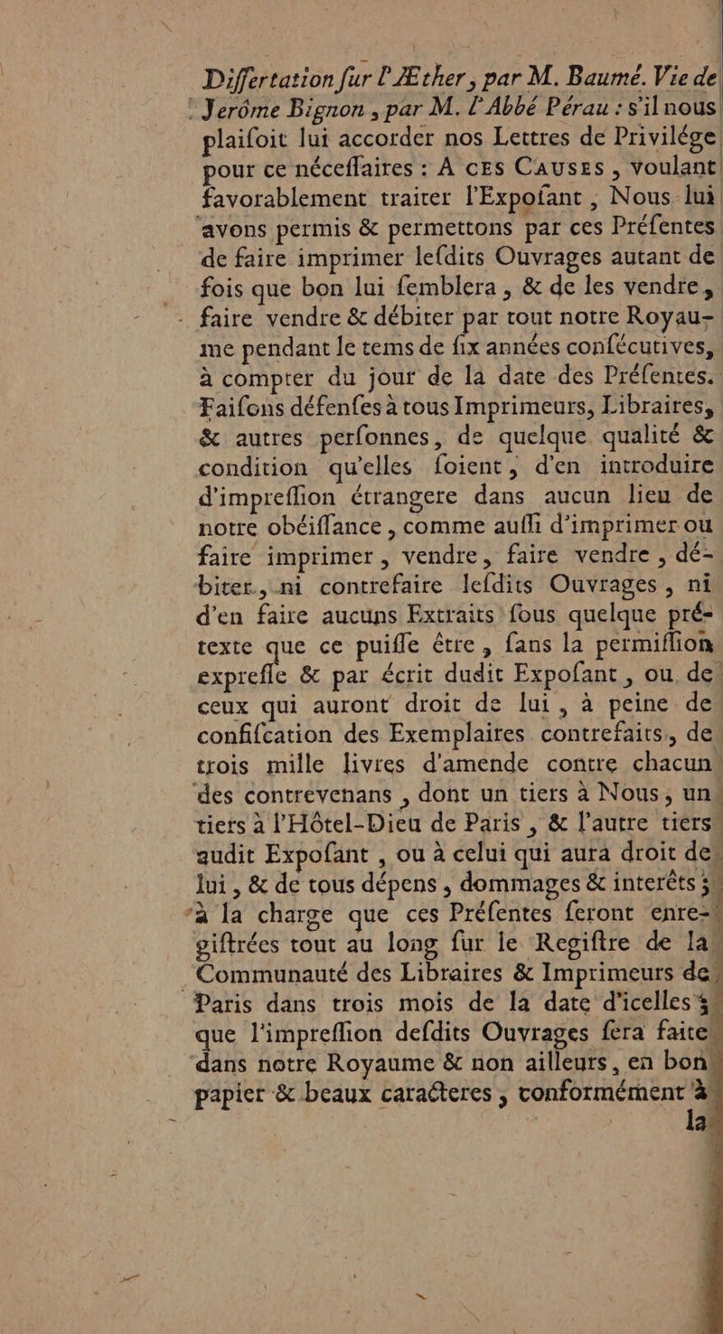 Differtation fur l Æther, par M. Baumé. Vie de : Jerôme Bignon , par M. l'Abbé Pérau : s'il nous! plaifoit lui accorder nos Lettres de Privilége, our ce néceflaires : À cEs Causes , voulant | favorablement traiter l'Expofant , Nous lui ‘avons permis &amp; permettons par ces Préfentes. de faire imprimer lefdits Ouvrages autant de fois que bon lui femblera , &amp; de les vendre, faire vendre &amp; débiter par tout notre Royau- me pendant le tems de fix années confécutives, à compter du jout de la date des Préfentes. Faifons défenfes à tous Imprimeurs, Libraires, &amp; autres perfonnes, de quelque. qualité &amp; condition qu'elles foient, d'en introduire d'impreflion étrangere dans aucun lieu de notre obéiffance , comme aufli d'imprimer ou faire imprimer, vendre, faire vendre , dé- biter., ni contrefaire lefdits Ouvrages , ni d'en faire aucuns Extraits fous quelque pré= texte as ce puifle être, fans la permiflion exprefle &amp; par écrit dudit Expofant , ou. de, ceux qui auront droit de lui, à peine de confifcation des Exemplaires contrefaits,, de, trois mille livres d'amende contre chacun, ‘des contrevenans , dont un tiers à Nous, un tiers à l'Hôtel-Dieu de Paris , &amp; l’autre tiers audit Expofant , ou à celui qui aura droit des lui , &amp; de tous dépens ; dommages &amp; interèts 34 à la charge que ces Préfentes feront enrezn giftrées tout au long fur le Regiftre de las Communauté des Libraires &amp; Imprimeurs de Paris dans trois mois de la date d'icelles 44 que l'impreflion defdits Ouvrages fera faitew dans notre Royaume &amp; non ailleurs, en bons papier &amp; beaux caracteres , conformément à | la