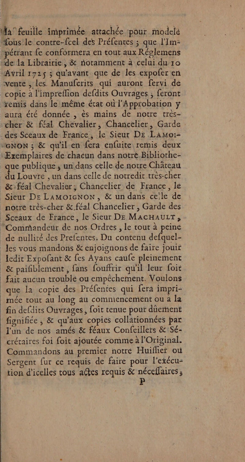 Ma’ feuille imprimée attachée pour. modelé “ous le contre-fcel des Préfentes ; que l'Im- Hpétrant fe conformera en tout aux Réglemens ‘de la Librairie, &amp; notamment à celui du 10 Avril 172$ ; qu'avant que de les expofer en “vente , les Manufcrits qui auront fervi de copie à l’impreflion defdits Ouvrages ; feront remis dans le même état où l'Approbation y ‘aura été donnée , ès mains de notre très- ‘cher &amp; féal Chevalier, Chancelier, Garde des Scéaux de France, le Sieur Ds Lamoi- “’GNoN ; &amp; qu'il en fera enfuite remis deux ‘Exemplaires de chaeun dans notré Bibliothe- que publique ; un dans celle de notre Château du Louvré . un dans celle de notredit très-cher _&amp;féal Chevalier; Chancelier de France, le _Sieur De LAMoïcNoON, &amp; un dans ceile de _ notre très-cher &amp;.féal Chancelier , Garde des | Sceaux de France, le Sieur DE MACHAULT, Commandeur de nos Ordres , le tout à peine _ de nullité des Préfentes. Du contenu defquel- _ les vous mandons &amp; enjoignons de faire jouir Icdit Expofant &amp; fes Ayans caufe pleinement &amp; paifiblement, fans fouffrir qu'il leur foit fait aucun troublé ou empêchement. Voulons que la copie des Préfentes qui fera impri- mée tout au long au commencement ou à la fin defdits Ouvrages, foit tenue pour dûement fignifice ; &amp; qu'aux copies collationnées par l'un de nos amés &amp; féaux Confeillers &amp; Sé- crétaires foi foit ajoutée comme à l'Original. Commandons au premier notre Huifher où Sergent fur ce requis de faire pour l’exécu- tion d’icelles tous actes requis &amp; néceffaires;