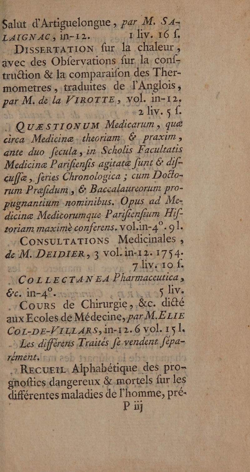 “y Salut d'Artiguelongue, par M, Sa LATGNAC3 IN-12. niv. 16. DissERTATION fur la chaleur, avec des Obfervations fur, la conf- trudion &amp; 14 comparaïfon des Ther- mometres , traduites de J’Anglois, par M. de la VIROTTE; vol. in-12, | Nude OUR #2 D SL 1 QuÆSTIONUM Medicarum , que circa Medicine theoriam., &amp;. praxim ; ante duo fecula, in Scholis Faculratis Medicine Parifienfis agitatæ funt 6: dif- cuffe , feries Chronologica ; cum Doëto: rum Prefidum,, € Baccalaureorum pro- pugnantium ‘ROMINLbUS. Opus ad Me- dicinæe Medicorumque Parifienfium Hif- zoriam maximèconferens. VOL.An-4°.9 É CONSULTATIONS Medicinales , de M. D£lDpIER, 3 Vol.in-12.1754: e . 7livezo f. 1CozLECTANEA Pharmaceutica, Cours de Chirurgie, .&amp;c. diété aux Ecoles dé Médecine, par M.E LIE Co1-DEe-VTLLARS,an-12.6 Vol. 151, Les différens Traités fe.vendent fepa- réméhéem esb écolo ol sh + Recueix: Alphabétique, des pro- ghoftics dangereux &amp;-.mortels fur les différentes maladies de l’homme, pré-