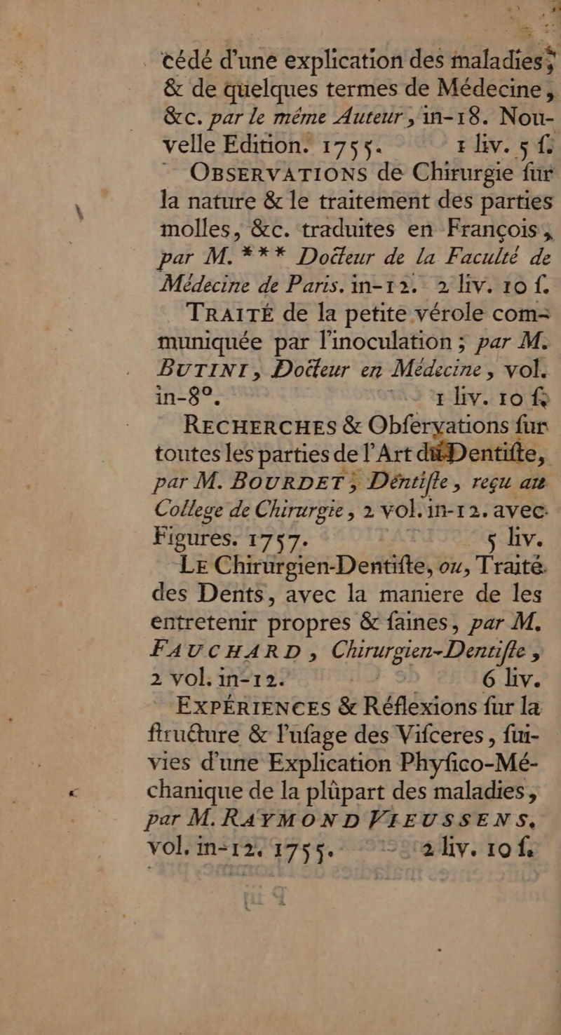,* _ cédé d’une explication des maladies; &amp; de quelques termes de Médecine, &amp;c. par le même Auteur ,'-18. Nou- velle Edition. 1755. rhiv. st OBSERVATIONS de Chirurgie fur la nature &amp; le traitement des parties molles, &amp;c. traduites en François, par M. *** Docteur de la Faculté de Médecine de Paris. in-12. 2 iv. tof. TRAITÉ de la petite vérole com- muniquée par l'inoculation ; par M. BUTINI, Doëteur en Médecine , vol. in-8°, 49 ryv. 10 À RECHERCHES &amp; Obferyations fur toutes les parties de l’Art dfDentite, par M. BOURDET; » Dénrife > TeG at College de Chirurgie, 2 vol. in-12. avec Figures. 1757. ç Liv. LE Chirurgien-Dentifte, ou, Traite. des Dents, avec la mamiere de les entretenir propres &amp; faines, par M. FAUCHARD, M re Pare 19 $ 2 vol. in-12. | 6 Liv. ExPÉRIENCES &amp; Réflexions fur la fruéture &amp; lufage des Vifceres, fui- vies d’une Explication Phyfco-Mé- chanique de la plüpart des maladies, par M RAYMOND VIEUSSENS,