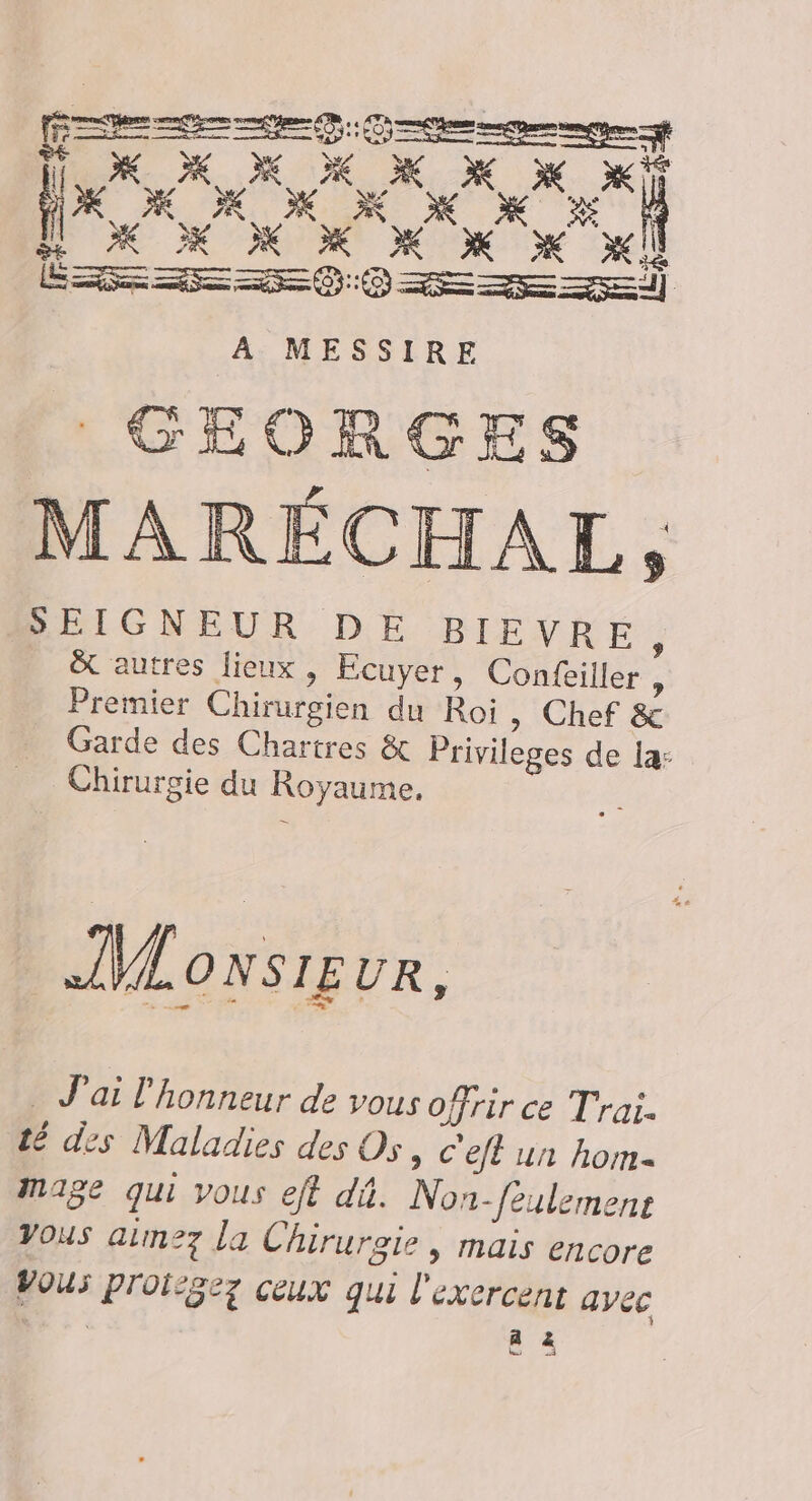 OK M X X XX x PE RO OX mx 1 [UM x M x xl RL à ve rm (GEORGES MARÉCHAL, SEIGNEUR DE BIEVRE ; &amp; autres lieux, Ecuyer, Confeiller : Premier Chirurgien du Roi » Chef &amp; Garde des Chartres &amp; Privileges de la: Chirurgie du Royaume. ss IMLoxsieur, _ J'ai l'honneur de vous offrir ce Trai. té des Maladies des Os, c'eft un hom- Mage qui vous eff dû. Non-feulemenr Vous aim27 la Chirurgie , mais encore Vous proisgez ceux qui l'exercent ayec “SR PA