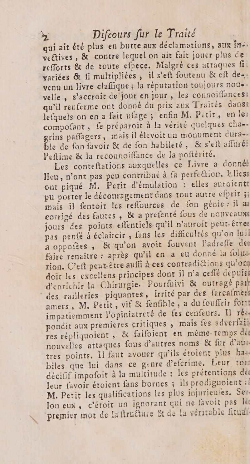 qui ait été plus en butte aux déclamations, aux fn. veëtives, &amp; contre lequel on ait fait jouer plus de refforts &amp; de toute efpece. Malgré ces attaques fi varices &amp; fi mulripliées , il s’eft foutenu &amp; eft de- venu un livre clafiique ; la réputation toujours noue: velle , s'accroît de jour en Jour, les cotinoifances: qu’il renferme ont donné du prix aux Lraités danss lefqueis on en a fait ufage ; enfin M. Petit, en le: compofant, fe préparoit à la vérité quelques cha-. grins pañlagers, mais il élevoitun monument dura-- ble de fon favoir &amp; de fon habileté, &amp; s’eit afluré? Peflime &amp; la reconnoiffance de a poftérité. Les conteftations auxquelles ce Livre a donné? lieu, n’ont pas peu contribué à fa perfeétion. klless ont piqué M. Petit d'émulation : elles auroientt pu porter le découragement dans tout autre efprit 5; mais il fentoir les reflources de fon génie: il a corrigé des fautes , &amp; a prefenté fous de nouveaux jours des points effentiels- qu’il n’auroit peut-êrree pas penfé à éclaircir , fans les dificuleés qu'on luii a oppoiées , &amp; qu'on avoit fouvent Padrefle dee faire renaître : après qu’il en a eu donné la folua tion. C’eft peut-être aufii à ces contradictions qu’off doir Les excellens principes dont il n’a ceflé depuiss d'enrichir la Chirurgie. Pourfuivi &amp; outragé pai! “des railleries piquantes, irrité par des farcafmes amers, M. Petit, vif &amp; fenfible, a du fouffrir fort! impatiemment Popiniatreté de fes cenfeurs. Il réa. poudit aux premieres critiques » mais {es adverfaii res répliquoient , &amp; faifoient en même-temps déc nouvelles attaques fous d’autres noms &amp; fur d’aus tres points. 1! faut avouer qu’ils étoient plus ha4. biles que lui dans ce genre d’efcrime, Leur tot décifif impoloit à la multitude : les prétentions dés leur favoir étoient fans bornes ; ils prodiguoient ie M. Petit les qualifications les plus injurieu'es. Ses Joneux, céroit un ignorant qui ne favoit pas ld: premier mot de laftruëtuie Ët de la véritable fitudi