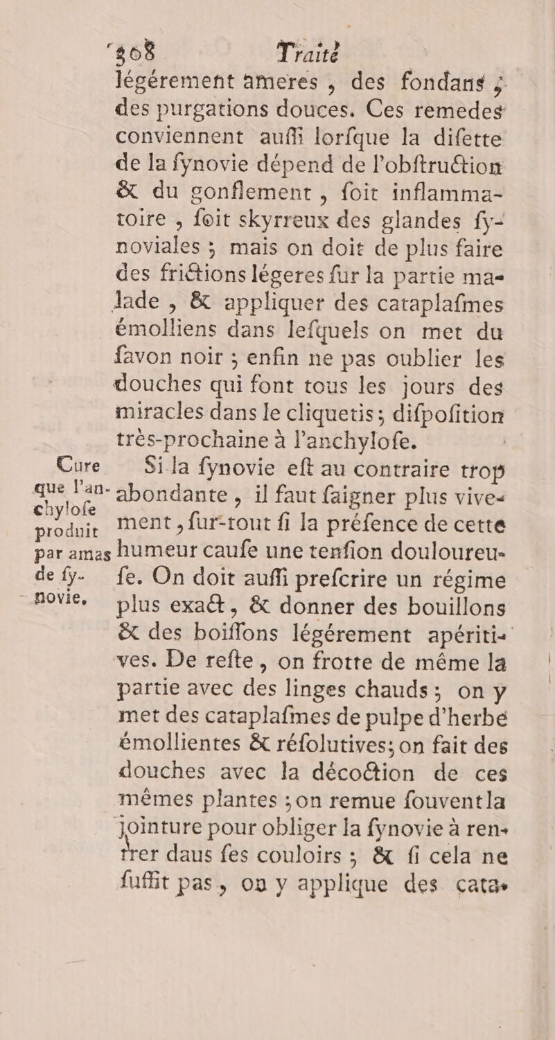 Cure que l’an- chylofe produit 808 Traité légérement ameres , des fondans des purgations douces. Ces remedes conviennent auf lorfque la difette de la fynovie dépend de l’obftru@ion &amp; du gonflement , foit inflamma- toire , foit skyrreux des glandes fy- noviales ; mais on doit de plus faire des friétions légeres fur la partie ma Jade , &amp; appliquer des cataplafmes émolliens dans lefquels on met du favon noir ; enfin ne pas oublier les douches qui font tous les jours des miracles dans le cliquetis; difpofition très-prochaine à l’anchylofe. Si la fynovie eft au contraire trop abondante , il faut faigner plus vive- ment , fur-tout fi la préfence de cette de {y. novie, fe. On doit auffi prefcrire un régime plus exaét, &amp; donner des bouillons ë&amp; des boiffons légérement apéritis ves. De refte, on frotte de même la partie avec des linges chauds; on y met des cataplafmes de pulpe d'herbe émollientes &amp; réfolutives: on fait des douches avec la dèco@ion de ces mêmes plantes ;on remue fouventla Jointure pour obliger la fynovie à ren. trer daus fes couloirs ; &amp; fi cela ne fuflit pas, où y applique des cata