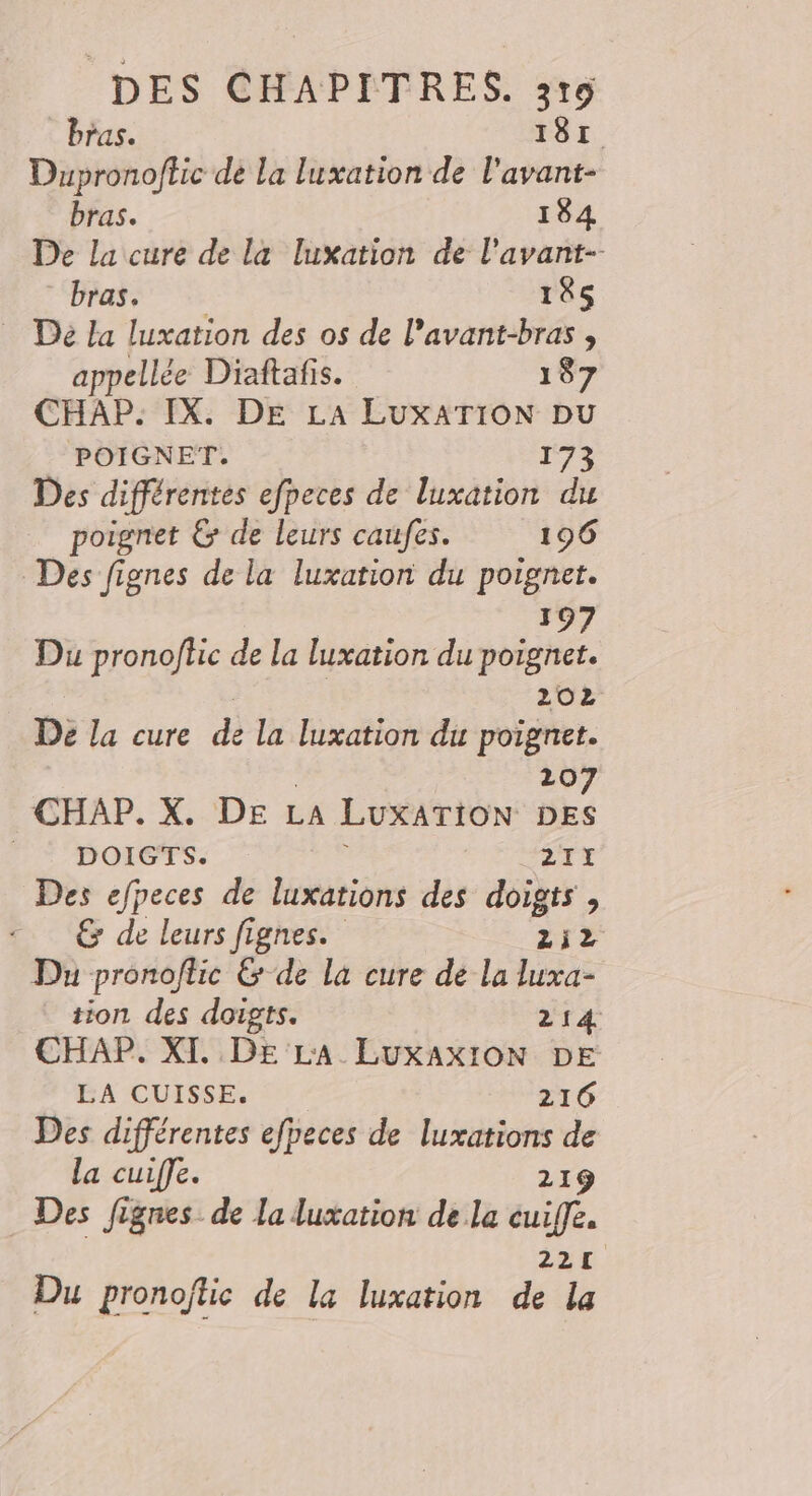 bras. 181 Dupronoftic de la luxation de l'avant- bras. 184 De la cure de la luxation de l’avant-- bras. 185 … Dé La luxation des os de l’avant-bras , appellée Diaftafis. 187 CHAP. IX. DE LA LuxATION pu POIGNET. 172 Des différentes efpeces de luxation du poignet &amp; de leurs caufes. 196 Des fignes de la luxation du poignet. 197 Du pronoflc de la luxation du poignet. 202 De la cure d la luxation du poignet. 20 CHAP. X. DE LA LUXATION SES __ DOIGTS. 21I Des efpeces de luxations des doigts , &amp; de leurs fignes. LEE Du pronoflic &amp; de la cure de la luxa- tion des doigts. 214 CHAP. XT. DE L'A LuxAxION DE LA CUISSE. 216 Des différentes efpeces de luxations de la cuiffe. 219 Des Jignes de la luxation de la cuiffe. 221 Du pronoflic de la luxation de la