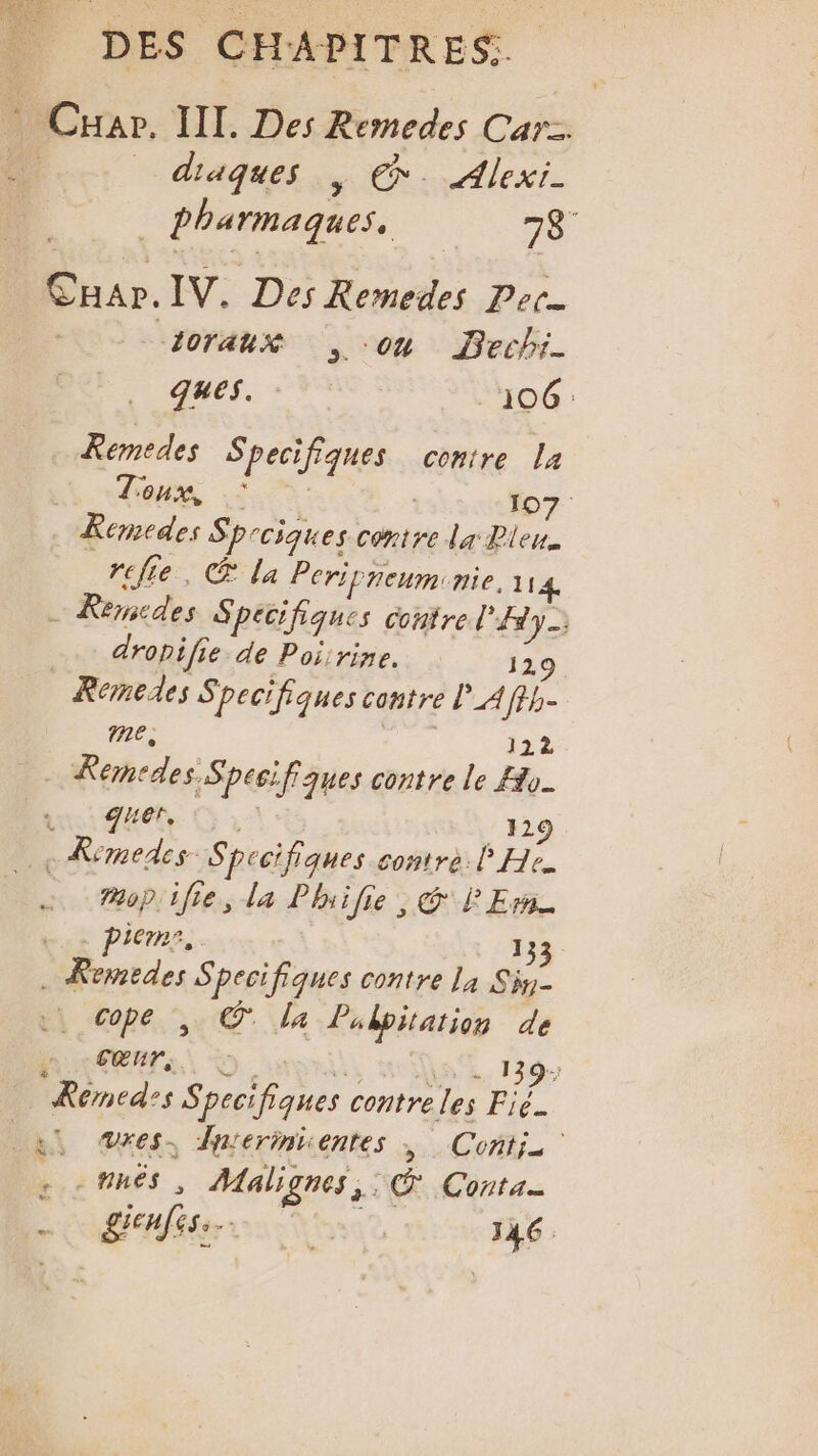 Cuar. IT. Des Remedes Car. L _ diaques ; €. Alexi- | pharmaques. 78: CHar. IV. Des Remedes Pet. Zoraux on Bechi- ques. | 106 Remedes SPAETIE conire La Zoux, 107 Remedes Sp: ciques contre la Plen. relie, &amp; la Peripneum:nie, 114 … Remcdes Specifiques contre Fe dropifie de Poiirine. Remedes Specifiques contre l_A fe. me, 122 | Remedas: Spesi fiques contre le Ho. FE 129 . Remedes- Spccifiques contre l'He. Mop:ifie, la Phiilie , GP Ernie piemr, 133 ide s pecifiques contre la Sin- Copé , © la Pubpitation de ; Cœur, à 139; Rémed:s S peci Dur, contre les Fig. Li es. Bnermiüentes ; Conti. Loamnes , Malignes,. C Conta gui 146. ‘ &amp; .
