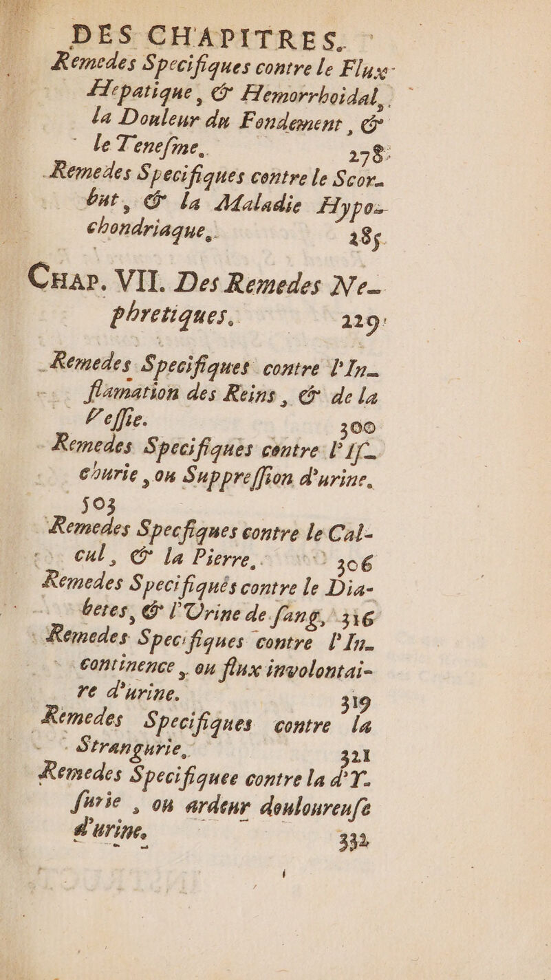 |. Se | ne DES CHAPITRES. | Remedes S pecifiques contre Le Fly ipatique, Hemorrhoidal, La Donleur dn Fondement, &amp; © leTenefine. 278 Remedes S pecifiques contre le Scor. but, O La Maladie Hypo chondriaque, 185 CHar. VIT. Des Remedes Ne Phretiques, 229 -Remedes Specifiques contre L'In. flamation des Reins, &amp; de la Veflie. 300 - Kemedes Specifiques contre PI Courie ,on Suppreffion d'urine, e) ns, Specfiques contre le Cal- Cul, € La Pierre, 306 Remedes Specifiqnés contre le Dia- beres, &amp; l'Urine de Jang, 316 : Remcedes Specifiques contre l'In. | 6ontinence ,. ou flux involontai- re d'urine. 319 Remedes Specifiques contre la J Strangurie, 321 Remedes Specifiquee contre la À T- furie , 06 ardeur doulourenfe d'urine 332