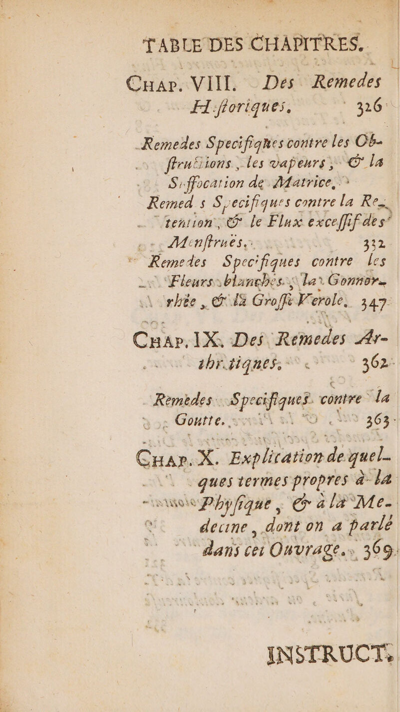 h.… T ABLE DES CHAPITRES, Ctär. VIIL. Des Rte dés sb de ne Remedes Speci ifiqnes contre les OB- ffruËions, les vapeurs; © la RY fPocation de Matrice, Remed s Secifiques contre la Re. teñrion , € Le Flux exceffif des” gs * Minffrnes, 332  | Kemedes Sprcifiques contre Les Fleurs blanches lat Gonnors R rhèe , © da Gro, LP erole, 347. Cr. IX, Des Remedes | AYr- ahrdiqnes. 362: Remèedes. Re 2: contre la : Goutte. UN $ | Hé Guax. X. pd quel. © ques termes arts à la AO 0: al# Me. ae decine, dont on 4 parlé dans à Ouvrage. 3 9. INSTRUCTS