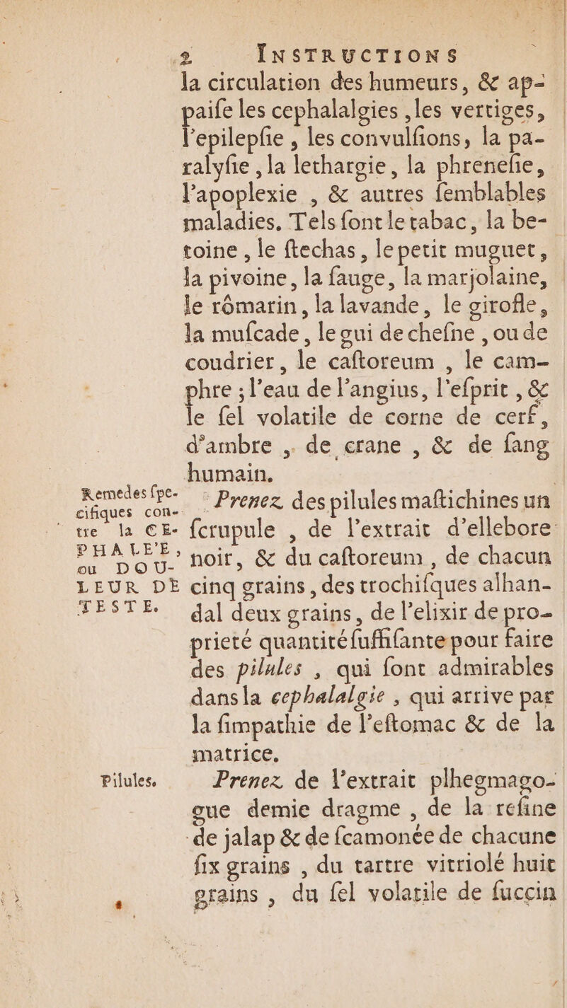 Remedes fpe- cifiques con- PHAKLE'E, ou DO U- LEUR DE TESTÉ. Pilules, £ INSTRUCTIONS la circulation des humeurs, &amp; ap- paife les cephalalgies ,les vertiges, l’epilepfe , les convulfons, la pa- ralyfie , la lechargie, la phreneñe, l’apoplexie , &amp; autres femblables maladies. Tels font le tabac, la be- toine , le ftechas, le petit muguet, Ja pivoine, la fauge, la marjolaine, | le rômarin, la lavande, le sirofle, la mufcade, le oui de chefne ,ou de coudrier , le caftoreum , le cam- que ; l’eau de l'angius, l'efprit , &amp; e fel volatile de corne de cerf, d'ambre ,. de crane , &amp; de fang humain. | Prenez despilules maftichines un fcrupule , de l’extrait d’ellebore: noir, &amp; du caftoreum , de chacun cinq grains, des trochifques afhan- dal deux grains, de l’elixir de pro. prieté quantitéfufhfantepour faire des pilules , qui font admirables dansla cephalalgie , qui arrive par la fimpathie de l’eftomac &amp; de la matrice. Prenez de l'extrait plhegmago- gue demie dragme , de la refine de jalap &amp; de fcamonée de chacune fix grains , du tartre vitriolé huit grains , du fel volatile de fuccin
