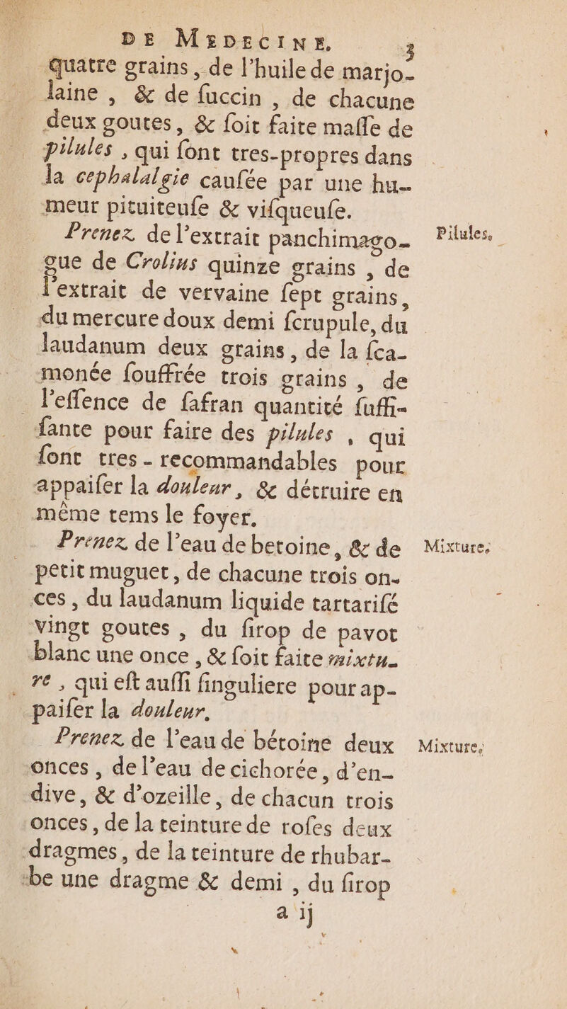 quatre grains, de l'huile de marjo_ Jine , &amp; de fuccin , de chacune deux goutes, &amp; foit faite mafle de pilules , qui font tres-propres dans Ja cephalalgie caufée par une hu. meur pituiteufe &amp; vifqueufe. Prenez de l'extrait panchimago_ gue de Crolins quinze grains , de l'extrait de vervaine fept grains, du mercure doux demi fcrupule, du laudanum deux grains, de la fca- monée fouffrée trois grains , de _ l'effence de fafran quantité fuff fante pour faire des pilules, qui font tres recommandables pour appaifer la douleur, 8&amp; détruire en même tems le foyer, Prenez de l’eau de betoine, &amp; de petit muguet, de chacune trois on. ces , du laudanum liquide tartarifé Vingt goutes , du firop de pavot blanc une once , &amp; foit faite #ixtn . 7€, qui eft aufi finguliere pour ap- paifer la douleur, _ Prenez de l’eau de bétoine deux onces , de l’eau de cichorée, d’en- dive, &amp; d’ozeille, de chacun trois onces, de la teinture de rofes deux dragmes, de la teinture de rhubar- be une dragme &amp; demi , du firop | a ij Pilules. Mixture, Mixture,